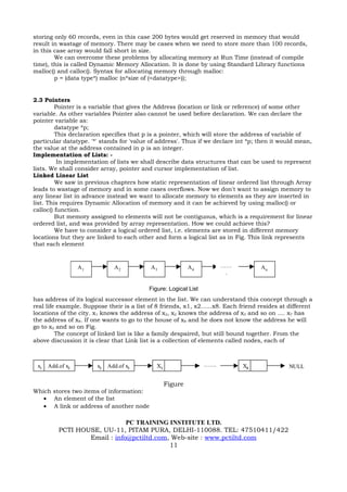 storing only 60 records, even in this case 200 bytes would get reserved in memory that would
result in wastage of memory. There may be cases when we need to store more than 100 records,
in this case array would fall short in size.
        We can overcome these problems by allocating memory at Run Time (instead of compile
time), this is called Dynamic Memory Allocation. It is done by using Standard Library functions
malloc() and calloc(). Syntax for allocating memory through malloc:
        p = (data type*) malloc (n*size of (<datatype>));


2.3 Pointers
         Pointer is a variable that gives the Address (location or link or reference) of some other
variable. As other variables Pointer also cannot be used before declaration. We can declare the
pointer variable as:
         datatype *p;
         This declaration specifies that p is a pointer, which will store the address of variable of
particular datatype. '*' stands for 'value of address'. Thus if we declare int *p; then it would mean,
the value at the address contained in p is an integer.
Implementation of Lists: -
          In implementation of lists we shall describe data structures that can be used to represent
lists. We shall consider array, pointer and cursor implementation of list.
Linked Linear List
         We saw in previous chapters how static representation of linear ordered list through Array
leads to wastage of memory and in some cases overflows. Now we don't want to assign memory to
any linear list in advance instead we want to allocate memory to elements as they are inserted in
list. This requires Dynamic Allocation of memory and it can be achieved by using malloc() or
calloc() function.
         But memory assigned to elements will not be contiguous, which is a requirement for linear
ordered list, and was provided by array representation. How we could achieve this?
         We have to consider a logical ordered list, i.e. elements are stored in different memory
locations but they are linked to each other and form a logical list as in Fig. This link represents
that each element


                  A1           A2           A3              A4          ……           An
                                                                         .

                                           Figure: Logical List
has address of its logical successor element in the list. We can understand this concept through a
real life example. Suppose their is a list of 8 friends, x1, x2......x8. Each friend resides at different
locations of the city. x1 knows the address of x2, x2 knows the address of x3 and so on .... x7 has
the address of x8. If one wants to go to the house of x8 and he does not know the address he will
go to x2 and so on Fig.
         The concept of linked list is like a family despaired, but still bound together. From the
above discussion it is clear that Link list is a collection of elements called nodes, each of



 x1   Add.of x2         x2   Add.of x3        X3                  …….         X8                NULL


                                                   Figure
Which stores two items of information:
   • An element of the list
   • A link or address of another node

                              PC TRAINING INSTITUTE LTD.
          PCTI HOUSE, UU-11, PITAM PURA, DELHI-110088. TEL: 47510411/422
                  Email : info@pctiltd.com, Web-site : www.pctiltd.com
                                           11
 