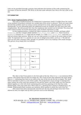 Link can be provided through a pointer that indicates the location of the node containing the
successor of this list element. The NULL in the last node indicates that this is the last node in the
list.

2.4 Linked List


2.4.1 Array Implementation of List: -
         This type of implementation of a linked list is sometimes useful. It suffers from the usual
array problem of having to estimate the needed size of the array in advance. There are some ways
around this problem (such as using a vector instead of an array, allocating space for the array
dynamically, or even allocating space for additional arrays as needed), but they have their own
complications. We will assume here that the maximum size needed can be foretold. The array will
hold a fixed number of records (structures), each of which represents a node.
         In this implementation, a linked list object contains an array of nodes, perhaps called
NodeArray, and four integers fields labelled Avail, Front, Rear, and Count. Each record in
NodeArray contains an Info field and an integer Next field. Avail, Front, Rear, and each Next
field all contain fake pointers. What we use as a fake pointer to a node is the array index of that
node. To represent the NULL pointer we can use an illegal array index, such as -1. We will not
start our list with a dummy node, though it is possible to do so by making a few small changes.
The picture of an empty list is as follows:




         The idea is that Front points to the first node of the list. Since it is -1, our imitation NULL
pointer, this means that we have an empty list. The Count of zero also indicates the same thing.
Rear is -1, indicating that there is no node at the rear of the list (as the list is empty). The Avail
field is intended to point to a list of free nodes. The programmer must arrange to manage free
space within the array with this method! In out picture above, all of the nodes are free and are
linked together in a list with Avail containing zero and thus pointing at the first free node,
NodeArray[0]. Then this node has a Next value of 1, showing that it points to NodeArray[1], etc.
Finally, NodeArray[4].Next contains our imitation NULL pointer to mark the end of the list.
         After items have been dynamically inserted into the list and perhaps items have been
deleted as well, we might end up with a picture such as the following.




                             PC TRAINING INSTITUTE LTD.
         PCTI HOUSE, UU-11, PITAM PURA, DELHI-110088. TEL: 47510411/422
                 Email : info@pctiltd.com, Web-site : www.pctiltd.com
                                          12
 