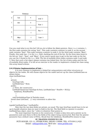 Can you read what is on this list? All you do is follow the (fake) pointers. Since Head contains 1,
the first node contains the string "Ann". This node contains a pointer to node 0, so the second
node contains "Sam". This node contains a pointer to node 4, so the third node contains "Mary".
Finally, this node has -1 in the Next field, marking the end of the list. So the three data items in
the list are "Ann", "Sam", and "Mary". If you need a quick way to get to the last node on the list,
you use the 4 found in the Rear field. The list of available (free) nodes contains node 2 and node
3. Note that such a list object always contains two linked lists: the list of data nodes and the list
of available (free) nodes. It is left as an exercise to the reader to implement a linked list class using
this array-based scheme.

2.4.2 Pointer Implementation of List: -
         It is very common to implement a linked list using pointers and either structures or
objects for the nodes. We will choose objects for the nodes and set up the class ListNodeClass as
shown below.
class ListNodeClass
  {
  private:
     ItemType Info;
     ListNodeClass * Next;
  public:
     // First, the constructor:
     ListNodeClass(const ItemType & Item, ListNodeClass * NextPtr = NULL):
       Info(Item), Next(NextPtr)
          {
          };
     void GetInfo(ItemType & TheInfo) const;
  friend class ListClass; // very convenient to allow this
  };

typedef ListNodeClass * ListNodePtr;
       Note that the two data fields are private, as usual. The type ItemType would have to be set
up to handle whatever data we want to hold in the list. The Next field is a pointer to another
ListNodeClass object, since the * refers to whatever Next points to.
       The most important function is the constructor. It takes a data item and a pointer as its
parameters and uses them to fill in the fields of the object being constructed. Note that the pointer
parameter has a default value of NULL. Recall that the Info(Item), Next(NextPtr) means to copy
                             PC TRAINING INSTITUTE LTD.
         PCTI HOUSE, UU-11, PITAM PURA, DELHI-110088. TEL: 47510411/422
                 Email : info@pctiltd.com, Web-site : www.pctiltd.com
                                          13
 