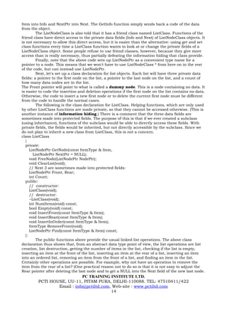 Item into Info and NextPtr into Next. The GetInfo function simply sends back a code of the data
from the object.
          The ListNodeClass is also told that it has a friend class named ListClass. Functions of the
friend class have direct access to the private data fields (Info and Next) of ListNodeClass objects. It
is not necessary to allow this direct access, but it is easier than the alternative: using get and set
class functions every time a ListClass function wants to look at or change the private fields of a
ListNodeClass object. Some people refuse to use friend classes, however, because they give more
access than is really necessary, thus partially defeating the information hiding that class provide.
          Finally, note that the above code sets up ListNodePtr as a convenient type name for a
pointer to a node. This means that we won't have to use ListNodeClass * from here on in the rest
of the code, but can instead use ListNodePtr.
          Next, let's set up a class declaration for list objects. Each list will have three private data
fields: a pointer to the first node on the list, a pointer to the last node on the list, and a count of
how many data nodes are in the list.
The Front pointer will point to what is called a dummy node. This is a node containing no data. It
is easier to code the insertion and deletion operations if the first node on the list contains no data.
Otherwise, the code to insert a new first node or to delete the current first node must be different
from the code to handle the normal cases.
          The following is the class declaration for ListClass. Helping functions, which are only used
by other ListClass functions are made private, so that they cannot be accessed otherwise. (This is
another instance of information hiding.) There is a comment that the three data fields are
sometimes made into protected fields. The purpose of this is that if we ever created a subclass
(using inheritance), functions of the subclass would be able to directly access these fields. With
private fields, the fields would be inherited, but not directly accessible by the subclass. Since we
do not plan to inherit a new class from ListClass, this is not a concern.
class ListClass
   {
   private:
      ListNodePtr GetNode(const ItemType & Item,
        ListNodePtr NextPtr = NULL);
      void FreeNode(ListNodePtr NodePtr);
      void ClearList(void);
      // Next 3 are sometimes made into protected fields:
      ListNodePtr Front, Rear;
      int Count;
   public:
      // constructor:
      ListClass(void);
      // destructor:
      ~ListClass(void);
      int NumItems(void) const;
      bool Empty(void) const;
      void InsertFront(const ItemType & Item);
      void InsertRear(const ItemType & Item);
      void InsertInOrder(const ItemType & Item);
      ItemType RemoveFront(void);
      ListNodePtr Find(const ItemType & Item) const;
   };
          The public functions above provide the usual linked list operations. The above class
declaration thus shows that, from an abstract data type point of view, the list operations are list
creation, list destruction, getting the number of items in the list, checking if the list is empty,
inserting an item at the front of the list, inserting an item at the rear of a list, inserting an item
into an ordered list, removing an item from the front of a list, and finding an item in the list.
Certainly other operations are possible. For example, why not have an operation to remove the
item from the rear of a list? (One practical reason not to do so is that it is not easy to adjust the
Rear pointer after deleting the last node and to get a NULL into the Next field of the new last node.
                             PC TRAINING INSTITUTE LTD.
         PCTI HOUSE, UU-11, PITAM PURA, DELHI-110088. TEL: 47510411/422
                 Email : info@pctiltd.com, Web-site : www.pctiltd.com
                                          14
 