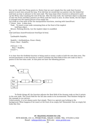 free up the node that Temp points to. Notice that we can't simply free the node that Current
points to each time around the loop. If we did that we would lose our pointer into the linked list
and have no way to advance to the next node. The loop stops when Current is advanced to pick
up the NULL value marking the end of the list. After the loop ends, the ListClass object is adjusted
so that the Front and Rear pointers are NULL and the Count is zero. In other words, the list object
is changed into the typical picture of an empty list.
Let's look at a few more of the list manipulation functions, starting with InsertFront.
/* Given: Item A data item.
  Task: To insert a new node containing Item at the front of the implicit
        ListClass object.
  Return: Nothing directly, but the implicit object is modified.
*/
void ListClass::InsertFront(const ItemType & Item)
  {
  ListNodePtr NodePtr;

  NodePtr = GetNode(Item, Front->Next);
  Front->Next = NodePtr;

  if (Count == 0)
     Rear = NodePtr;
  Count++;
  }

It is clear that the GetNode function is being used to create a node to hold the new data item. The
second parameter to this function is used to initialize the Next field of this new node so that it
points to the first data node. At this point we have the following picture:




        To finish things off, the function adjusts the Next field of the dummy node so that it points
to the new node. The Count field for the list also needs to be incremented. That finishes things for
the example in our picture.
Unfortunately, it is not always quite that simple. There is a special case lurking in the
background. What happens if we insert at the front of an empty list? Remember that an empty list
looks like this:




                             PC TRAINING INSTITUTE LTD.
         PCTI HOUSE, UU-11, PITAM PURA, DELHI-110088. TEL: 47510411/422
                 Email : info@pctiltd.com, Web-site : www.pctiltd.com
                                          16
 