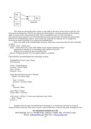 The steps we previously did to insert a new node at the front of the list are still fine, but
they leave one thing out: they do not adjust the Rear pointer, currently pointing at the dummy
node, to point to the newly inserted node. That is handled by the if in the code above.
You may not have noticed it, but the ListClass functions are directly accessing the private data
fields of the ListNodeClass objects. That would not normally be allowed, but it is legal here
because we made ListClass to be a friend of ListNodeClass.
        Next, let's look at the InsertInOrder function. Note that it assumes that the list is already
in order.
/* Given: Item A data item.
   Task: Insert Item into a new node added to the implicit ListClass object
        (assumed to already be in ascending order based on the Info
        field) so as to maintain the ascending order.
   Return: Nothing directly, but the implicit object is modified.
*/
void ListClass::InsertInOrder(const ItemType & Item)
   {
   ListNodePtr Current, Last, Temp;
   bool Proceed;

  Temp = GetNode(Item);
  Current = Front->Next;
  Last = Front;
  Proceed = true;

  while (Proceed && (Current != NULL))
   if (Item > Current->Info)
      {
      Last = Current;
      Current = Current->Next;
      }
   else
      Proceed = false;

  Last->Next = Temp;
  Temp->Next = Current;

  if (Current == NULL) // item was inserted at rear of list
     Rear = Temp;
  Count++;
  }

       Suppose that we have an ordered list containing 4, 6, 9, and that we want to insert 8
using the above function. Note that it moves a pair of pointers, Current and Last, through the list,

                             PC TRAINING INSTITUTE LTD.
         PCTI HOUSE, UU-11, PITAM PURA, DELHI-110088. TEL: 47510411/422
                 Email : info@pctiltd.com, Web-site : www.pctiltd.com
                                          17
 