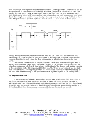 with Last always pointing to the node before the one that Current points to. Current starts out by
being initialized to point to the first data node, while Last points to the dummy node. Each time
around the while loop a check is made to see if the 8 is greater than the item contained in the
node that Current points to. If so, the pointers are advanced so that each points to the next node.
If not, then the place to insert has been found, so the loop is stopped by setting the Proceed flag to
false. The picture at the point where the insertion location has been found is shown below:




All that remains to be done is to link in the new node, up the Count by 1, and check for any
special cases. It turns out that the only unique case is when the new item ends up going at the
very end of the list. In such a case the Rear pointer must be adjusted (as shown in the code
above).
        The Remove Front function is simpler. However, it exits with an error message if there is
no data item to remove. If not, it sets up NodePtr to point to the first data node and extracts the
value from this node's Info field. It then adjusts the Next field of the dummy node so that it points
to the second data node, skipping around the first one. The Count is decremented and the first
data node is freed up. Not surprisingly, there is a special case. This occurs when the list only has
one data node. After removing it, the Rear field must be adjusted to point to the dummy node.

2.4.3 Doubly-Link lists: -

        A doubly linked list has two pointer fields in each node, often named Left and Right. If
the linked list is pictured as a horizontal sequence of nodes, the Right pointers are used to
traverse the lists from left to right (that is, from beginning to end). However, the Left pointers can
be used to back up to the left whenever that is desired. The following is one possible picture of a
doubly linked list. Sometimes dummy nodes are added at the front and rear as well.




                             PC TRAINING INSTITUTE LTD.
         PCTI HOUSE, UU-11, PITAM PURA, DELHI-110088. TEL: 47510411/422
                 Email : info@pctiltd.com, Web-site : www.pctiltd.com
                                          18
 