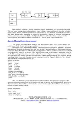 One can thus traverse a doubly linked list in both the forward and backward directions.
This can make coding simpler, for example, when writing a sequential search function to find a
given node in the list, with the plan that we will use this to find the node after which to insert a
new node. With a singly linked list we needed to return both a pointer to the node found and a
pointer to the previous node. With a doubly linked list it suffices to return a pointer to the
matching node, since we can always follow its Left field to get at the previous node.

Layout of Doubly Linked List in memory

           The arrows indicate to what the Prior and Next pointers point. The Current pointer can
point to any Node Struct, so it is open-ended.
          In order to fulfill the first requirement, I decided to strictly adhere to the ANSI C standard,
and, with the possible exception of how one sets up one's data and uses the DLL's input/output
functions, there should be no endian (byte order) problems. The second requirement was met with
the creation of a top-level structure. There is only one of these structures per linked list. It keeps
track of the node pointers, the size of the applications data in bytes, how many nodes are in the
list, whether or not the list has been modified since it was created or loaded into memory, where
searching starts from, and what direction a search proceeds in. Figure 1 illustrates how the top-
level structure is integrated into the DLL.
typedef struct list
  {
  Node       *head;
  Node       *tail;
  Node       *current;
  Node       *saved;
  size_t     infosize;
  unsigned long listsize;
  DLL_Boolean modified;
  DLL_SrchOrigin search_origin;
  DLL_SrchDir search_dir;
  } List;

       This and the next typedef structure remain hidden from the application program. The
node pointers mentioned above are defined in the next structure, which includes the pointers to
the application's data and the pointers to the next and prior nodes. One of these structures is
created for each node in the list.

typedef struct node
 {
 Info *info;
 struct node *next;
 struct node *prior;
                             PC TRAINING INSTITUTE LTD.
         PCTI HOUSE, UU-11, PITAM PURA, DELHI-110088. TEL: 47510411/422
                 Email : info@pctiltd.com, Web-site : www.pctiltd.com
                                          19
 
