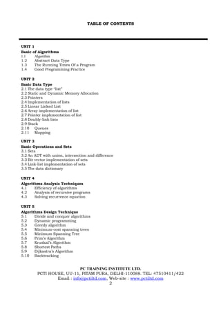 TABLE OF CONTENTS




UNIT 1
Basic of Algorithms
1.1    Algorithm
1.2    Abstract Data Type
1.3    The Running Times Of a Program
1.4    Good Programming Practice

UNIT 2
Basic Data Type
2.1 The data type “list”
2.2 Static and Dynamic Memory Allocation
2.3 Pointers
2.4 Implementation of lists
2.5 Linear Linked List
2.6 Array implementation of list
2.7 Pointer implementation of list
2.8 Doubly-link lists
2.9 Stack
2.10 Queues
2.11 Mapping

UNIT 3
Basic Operations and Sets
3.1 Sets
3.2 An ADT with union, intersection and difference
3.3 Bit vector implementation of sets
3.4 Link-list implementation of sets
3.5 The data dictionary

UNIT 4
Algorithms Analysis Techniques
4.1    Efficiency of algorithms
4.2    Analysis of recursive programs
4.3    Solving recurrence equation

UNIT 5
Algorithms Design Technique
5.1    Divide and conquer algorithms
5.2    Dynamic programming
5.3    Greedy algorithm
5.4    Minimum-cost spanning trees
5.5    Minimum Spanning Tree
5.6    Prim’s Algorithm
5.7    Kruskal’s Algorithm
5.8    Shortest Paths
5.9    Dijkastra’s Algorithm
5.10 Backtracking


                            PC TRAINING INSTITUTE LTD.
        PCTI HOUSE, UU-11, PITAM PURA, DELHI-110088. TEL: 47510411/422
                Email : info@pctiltd.com, Web-site : www.pctiltd.com
                                          2
 