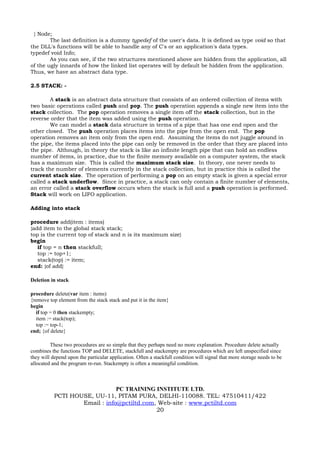 } Node;
        The last definition is a dummy typedef of the user's data. It is defined as type void so that
the DLL's functions will be able to handle any of C's or an application's data types.
typedef void Info;
        As you can see, if the two structures mentioned above are hidden from the application, all
of the ugly innards of how the linked list operates will by default be hidden from the application.
Thus, we have an abstract data type.

2.5 STACK: -

        A stack is an abstract data structure that consists of an ordered collection of items with
two basic operations called push and pop. The push operation appends a single new item into the
stack collection. The pop operation removes a single item off the stack collection, but in the
reverse order that the item was added using the push operation.
        We can model a stack data structure in terms of a pipe that has one end open and the
other closed. The push operation places items into the pipe from the open end. The pop
operation removes an item only from the open end. Assuming the items do not juggle around in
the pipe, the items placed into the pipe can only be removed in the order that they are placed into
the pipe. Although, in theory the stack is like an infinite length pipe that can hold an endless
number of items, in practice, due to the finite memory available on a computer system, the stack
has a maximum size. This is called the maximum stack size. In theory, one never needs to
track the number of elements currently in the stack collection, but in practice this is called the
current stack size. The operation of performing a pop on an empty stack is given a special error
called a stack underflow. Since in practice, a stack can only contain a finite number of elements,
an error called a stack overflow occurs when the stack is full and a push operation is performed.
Stack will work on LIFO application.

Adding into stack

procedure add(item : items)
{add item to the global stack stack;
top is the current top of stack and n is its maximum size}
begin
   if top = n then stackfull;
   top := top+1;
   stack(top) := item;
end: {of add}

Deletion in stack

procedure delete(var item : items)
{remove top element from the stack stack and put it in the item}
begin
  if top = 0 then stackempty;
  item := stack(top);
  top := top-1;
end; {of delete}

         These two procedures are so simple that they perhaps need no more explanation. Procedure delete actually
combines the functions TOP and DELETE, stackfull and stackempty are procedures which are left unspecified since
they will depend upon the particular application. Often a stackfull condition will signal that more storage needs to be
allocated and the program re-run. Stackempty is often a meaningful condition.



                               PC TRAINING INSTITUTE LTD.
           PCTI HOUSE, UU-11, PITAM PURA, DELHI-110088. TEL: 47510411/422
                   Email : info@pctiltd.com, Web-site : www.pctiltd.com
                                            20
 