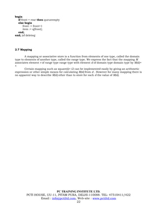 begin
  if front = rear then queueempty
  else begin
       front := front+1
       item := q[front];
  end;
end; {of deleteq}




2.7 Mapping

        A mapping or associative store is a function from elements of one type, called the domain
type to elements of another type, called the range type. We express the fact that the mapping M
associates element r of range type range type with element d of domain type domain type by M(d)=
r.
        Certain mapping such as square(i)= i2 can be implemented easily by giving an arithmetic
expression or other simple means for calculating M(d) from d . However for many mapping there is
no apparent way to describe M(d) other than to store for each d the value of M(d).




                            PC TRAINING INSTITUTE LTD.
        PCTI HOUSE, UU-11, PITAM PURA, DELHI-110088. TEL: 47510411/422
                Email : info@pctiltd.com, Web-site : www.pctiltd.com
                                         22
 