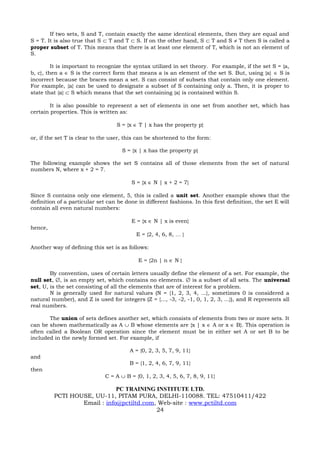 If two sets, S and T, contain exactly the same identical elements, then they are equal and
S = T. It is also true that S ⊂ T and T ⊂ S. If on the other hand, S ⊂ T and S ≠ T then S is called a
proper subset of T. This means that there is at least one element of T, which is not an element of
S.

         It is important to recognize the syntax utilized in set theory. For example, if the set S = {a,
b, c}, then a ∈ S is the correct form that means a is an element of the set S. But, using {a} ∈ S is
incorrect because the braces mean a set. S can consist of subsets that contain only one element.
For example, {a} can be used to designate a subset of S containing only a. Then, it is proper to
state that {a} ⊂ S which means that the set containing {a} is contained within S.

        It is also possible to represent a set of elements in one set from another set, which has
certain properties. This is written as:

                                   S = {x ∈ T | x has the property p}

or, if the set T is clear to the user, this can be shortened to the form:

                                     S = {x | x has the property p}

The following example shows the set S contains all of those elements from the set of natural
numbers N, where x + 2 = 7.

                                         S = {x ∈ N | x + 2 = 7}

Since S contains only one element, 5, this is called a unit set. Another example shows that the
definition of a particular set can be done in different fashions. In this first definition, the set E will
contain all even natural numbers:

                                         E = {x ∈ N | x is even}
hence,
                                           E = {2, 4, 6, 8, … }

Another way of defining this set is as follows:

                                            E = {2n | n ∈ N }

        By convention, uses of certain letters usually define the element of a set. For example, the
null set, ∅, is an empty set, which contains no elements. ∅ is a subset of all sets. The universal
set, U, is the set consisting of all the elements that are of interest for a problem.
        N is generally used for natural values (N = {1, 2, 3, 4, ...}, sometimes 0 is considered a
natural number), and Z is used for integers (Z = {..., -3, -2, -1, 0, 1, 2, 3, ...}), and R represents all
real numbers.

       The union of sets defines another set, which consists of elements from two or more sets. It
can be shown mathematically as A ∪ B whose elements are {x | x ∈ A or x ∈ B}. This operation is
often called a Boolean OR operation since the element must be in either set A or set B to be
included in the newly formed set. For example, if

                                        A = {0, 2, 3, 5, 7, 9, 11}
and
                                        B = {1, 2, 4, 6, 7, 9, 11}
then
                              C = A ∪ B = {0, 1, 2, 3, 4, 5, 6, 7, 8, 9, 11}

                             PC TRAINING INSTITUTE LTD.
         PCTI HOUSE, UU-11, PITAM PURA, DELHI-110088. TEL: 47510411/422
                 Email : info@pctiltd.com, Web-site : www.pctiltd.com
                                          24
 