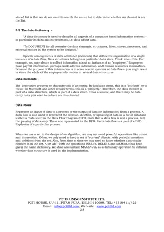 stored list is that we do not need to search the entire list to determine whether an element is on
the list.


3.5 The data dictionary: -

      “A data dictionary is used to describe all aspects of a computer based information system: -
in particular its data and its processes, i.e. data about data.”

     “To DOCUMENT for all posterity the data elements, structures, flows, stores, processes, and
external entities in the system to be designed.”

      Specific arrangements of data attributed (elements) that define the organization of a single
instance of a data flow. Data structures belong to a particular data store. Think about this. For
example, you may desire to collect information about an instance of an "employee." Employees
pave payroll information; perhaps work address information, and human resources information.
Because the purpose of this information is to serve several systems or data flows, you might want
to store the whole of the employee information in several data structures.

Data Elements: -

The descriptive property or characteristic of an entity. In database terms, this is a "attribute" or a
"field." In Microsoft and other vendor terms, this is a "property." Therefore, the data element is
part of a data structure, which is part of a data store. It has a source, and there may be data
entry rules you wish to enforce on this element.


Data Flows:

Represent an input of data to a process or the output of data (or information) from a process. A
data flow is also used to represent the creation, deletion, or updating of data in a file or database
(called a "data sore" in the Data Flow Diagram (DFD.) Note that a data flow is not a process, but
the passing of data only. These are represented in the DFD. Each data flow is a part of a DFD
Explosion of a particular process.


When we use a set in the design of an algorithm, we may not need powerful operations like union
and intersection. Often, we only need to keep a set of “current” objects, with periodic insertions
and deletions from the set. Also, from time to time we may need to know whether a particular
element is in the set. A set ADT with the operations INSERT, DELETE and MEMBER has been
given the name dictionary. We shall also include MAKENULL as a dictionary operation to initialize
whether data structure is used in the implementation.




                             PC TRAINING INSTITUTE LTD.
         PCTI HOUSE, UU-11, PITAM PURA, DELHI-110088. TEL: 47510411/422
                 Email : info@pctiltd.com, Web-site : www.pctiltd.com
                                          28
 