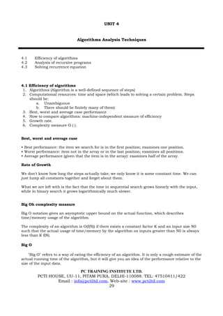 UNIT 4


                                Algorithms Analysis Techniques



4.1     Efficiency of algorithms
4.2     Analysis of recursive programs
4.3     Solving recurrence equation



4.1 Efficiency of algorithms
 1. Algorithms (Algorithm is a well-defined sequence of steps)
 2. Computational resources: time and space (which leads to solving a certain problem. Steps
    should be:
        a. Unambiguous
        b. There should be finitely many of them)
 3. Best, worst and average case performance
 4. How to compare algorithms: machine-independent measure of efficiency
 5. Growth rate.
 6. Complexity measure O ( ).


Best, worst and average case

• Best performance: the item we search for is in the first position; examines one position.
• Worst performance: item not in the array or in the last position; examines all positions.
• Average performance (given that the item is in the array): examines half of the array.

Rate of Growth

We don't know how long the steps actually take; we only know it is some constant time. We can
just lump all constants together and forget about them.

What we are left with is the fact that the time in sequential search grows linearly with the input,
while in binary search it grows logarithmically much slower.


Big Oh complexity measure

Big O notation gives an asymptotic upper bound on the actual function, which describes
time/memory usage of the algorithm.

The complexity of an algorithm is O(f(N)) if there exists a constant factor K and an input size N0
such that the actual usage of time/memory by the algorithm on inputs greater than N0 is always
less than K f(N).

Big O

    "Big O" refers to a way of rating the efficiency of an algorithm. It is only a rough estimate of the
actual running time of the algorithm, but it will give you an idea of the performance relative to the
size of the input data.

                             PC TRAINING INSTITUTE LTD.
         PCTI HOUSE, UU-11, PITAM PURA, DELHI-110088. TEL: 47510411/422
                 Email : info@pctiltd.com, Web-site : www.pctiltd.com
                                          29
 