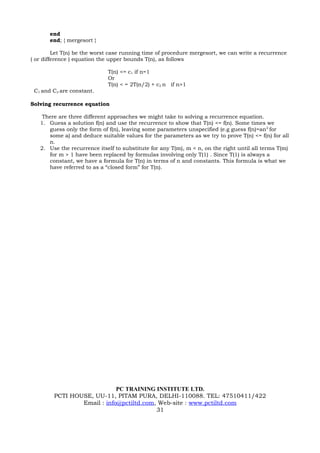 end
       end; { mergesort }

         Let T(n) be the worst case running time of procedure mergesort, we can write a recurrence
( or difference ) equation the upper bounds T(n), as follows

                             T(n) <= c1 if n=1
                             Or
                             T(n) < = 2T(n/2) + c2 n if n>1
 C1 and C2 are constant.

Solving recurrence equation

    There are three different approaches we might take to solving a recurrence equation.
   1. Guess a solution f(n) and use the recurrence to show that T(n) <= f(n). Some times we
      guess only the form of f(n), leaving some parameters unspecified (e.g guess f(n)=an 2 for
      some a) and deduce suitable values for the parameters as we try to prove T(n) <= f(n) for all
      n.
   2. Use the recurrence itself to substitute for any T(m), m < n, on the right until all terms T(m)
      for m > 1 have been replaced by formulas involving only T(1) . Since T(1) is always a
      constant, we have a formula for T(n) in terms of n and constants. This formula is what we
      have referred to as a “closed form” for T(n).




                             PC TRAINING INSTITUTE LTD.
         PCTI HOUSE, UU-11, PITAM PURA, DELHI-110088. TEL: 47510411/422
                 Email : info@pctiltd.com, Web-site : www.pctiltd.com
                                          31
 