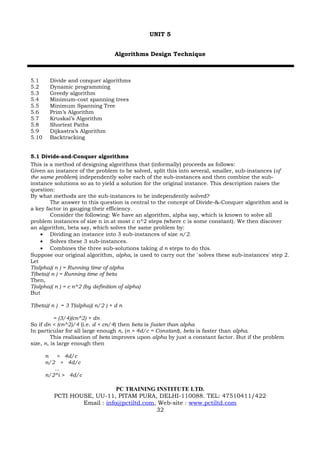 UNIT 5


                                  Algorithms Design Technique



5.1     Divide and conquer algorithms
5.2     Dynamic programming
5.3     Greedy algorithm
5.4     Minimum-cost spanning trees
5.5     Minimum Spanning Tree
5.6     Prim’s Algorithm
5.7     Kruskal’s Algorithm
5.8     Shortest Paths
5.9     Dijkastra’s Algorithm
5.10    Backtracking


5.1 Divide-and-Conquer algorithms
This is a method of designing algorithms that (informally) proceeds as follows:
Given an instance of the problem to be solved, split this into several, smaller, sub-instances (of
the same problem) independently solve each of the sub-instances and then combine the sub-
instance solutions so as to yield a solution for the original instance. This description raises the
question:
By what methods are the sub-instances to be independently solved?
        The answer to this question is central to the concept of Divide-&-Conquer algorithm and is
a key factor in gauging their efficiency.
        Consider the following: We have an algorithm, alpha say, which is known to solve all
problem instances of size n in at most c n^2 steps (where c is some constant). We then discover
an algorithm, beta say, which solves the same problem by:
    • Dividing an instance into 3 sub-instances of size n/2.
    • Solves these 3 sub-instances.
    • Combines the three sub-solutions taking d n steps to do this.
Suppose our original algorithm, alpha, is used to carry out the `solves these sub-instances' step 2.
Let
T(alpha)( n ) = Running time of alpha
T(beta)( n ) = Running time of beta
Then,
T(alpha)( n ) = c n^2 (by definition of alpha)
But

T(beta)( n ) = 3 T(alpha)( n/2 ) + d n

          = (3/4)(cn^2) + dn
So if dn < (cn^2)/4 (i.e. d < cn/4) then beta is faster than alpha
In particular for all large enough n, (n > 4d/c = Constant), beta is faster than alpha.
         This realisation of beta improves upon alpha by just a constant factor. But if the problem
size, n, is large enough then

       n > 4d/c
       n/2 > 4d/c
          ...
       n/2^i > 4d/c

                             PC TRAINING INSTITUTE LTD.
         PCTI HOUSE, UU-11, PITAM PURA, DELHI-110088. TEL: 47510411/422
                 Email : info@pctiltd.com, Web-site : www.pctiltd.com
                                          32
 