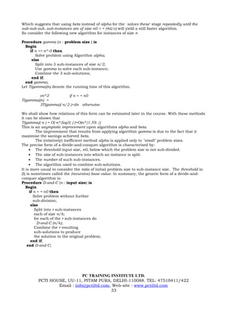 Which suggests that using beta instead of alpha for the `solves these' stage repeatedly until the
sub-sub-sub..sub-instances are of size n0 < = (4d/c) will yield a still faster algorithm.
So consider the following new algorithm for instances of size n

Procedure gamma (n : problem size ) is
  Begin
     if n <= n^-0 then
        Solve problem using Algorithm alpha;
      else
        Split into 3 sub-instances of size n/2;
        Use gamma to solve each sub-instance;
        Combine the 3 sub-solutions;
      end if;
  end gamma;
Let T(gamma)(n) denote the running time of this algorithm.

         cn^2          if n < = n0
T(gamma)(n) =
         3T(gamma)( n/2 )+dn otherwise

We shall show how relations of this form can be estimated later in the course. With these methods
it can be shown that
T(gamma)( n ) = O( n^{log3} ) (=O(n^{1.59..})
This is an asymptotic improvement upon algorithms alpha and beta.
           The improvement that results from applying algorithm gamma is due to the fact that it
maximise the savings achieved beta.
           The (relatively) inefficient method alpha is applied only to "small" problem sizes.
The precise form of a divide-and-conquer algorithm is characterised by:
     • The threshold input size, n0, below which the problem size is not sub-divided.
     • The size of sub-instances into which an instance is split.
     • The number of such sub-instances.
     • The algorithm used to combine sub-solutions.
It is more usual to consider the ratio of initial problem size to sub-instance size. The threshold in
(I) is sometimes called the (recursive) base value. In summary, the generic form of a divide-and-
conquer algorithm is:
Procedure D-and-C (n : input size) is
   Begin
      if n < = n0 then
         Solve problem without further
         sub-division;
       else
          Split into r sub-instances
          each of size n/k;
          for each of the r sub-instances do
            D-and-C (n/k);
          Combine the r resulting
          sub-solutions to produce
          the solution to the original problem;
       end if;
    end D-and-C;




                             PC TRAINING INSTITUTE LTD.
         PCTI HOUSE, UU-11, PITAM PURA, DELHI-110088. TEL: 47510411/422
                 Email : info@pctiltd.com, Web-site : www.pctiltd.com
                                          33
 