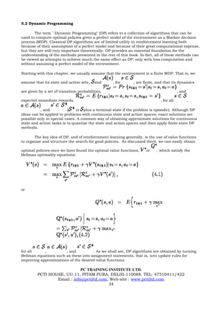 5.2 Dynamic Programming

       The term ``Dynamic Programming" (DP) refers to a collection of algorithms that can be
used to compute optimal policies given a perfect model of the environment as a Markov decision
process (MDP). Classical DP algorithms are of limited utility in reinforcement learning both
because of their assumption of a perfect model and because of their great computational expense,
but they are still very important theoretically. DP provides an essential foundation for the
understanding of the methods presented in the rest of this book. In fact, all of these methods can
be viewed as attempts to achieve much the same effect as DP, only with less computation and
without assuming a perfect model of the environment.

Starting with this chapter, we usually assume that the environment is a finite MDP. That is, we

assume that its state and action sets,     and    , for       , are finite, and that its dynamics

are given by a set of transition probabilities,                                          , and

expected immediate rewards,                                                  , for all           ,

           , and          (    is plus a terminal state if the problem is episodic). Although DP
ideas can be applied to problems with continuous state and action spaces, exact solutions are
possible only in special cases. A common way of obtaining approximate solutions for continuous
state and action tasks is to quantize the state and action spaces and then apply finite-state DP
methods.

       The key idea of DP, and of reinforcement learning generally, is the use of value functions
to organize and structure the search for good policies. As discussed there, we can easily obtain

optimal policies once we have found the optimal value functions,     or    , which satisfy the
Bellman optimality equations:




or




for all     ,          , and          . As we shall see, DP algorithms are obtained by turning
Bellman equations such as these into assignment statements, that is, into update rules for
improving approximations of the desired value functions.

                             PC TRAINING INSTITUTE LTD.
         PCTI HOUSE, UU-11, PITAM PURA, DELHI-110088. TEL: 47510411/422
                 Email : info@pctiltd.com, Web-site : www.pctiltd.com
                                          34
 