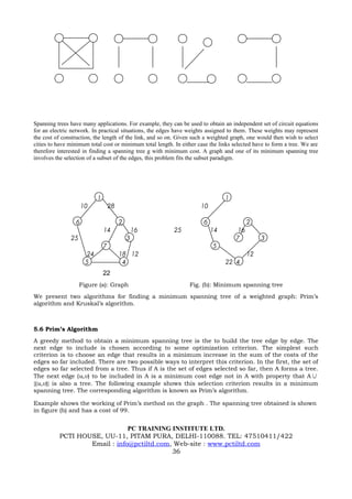 Spanning trees have many applications. For example, they can be used to obtain an independent set of circuit equations
for an electric network. In practical situations, the edges have weights assigned to them. These weights may represent
the cost of construction, the length of the link, and so on. Given such a weighted graph, one would then wish to select
cities to have minimum total cost or minimum total length. In either case the links selected have to form a tree. We are
therefore interested in finding a spanning tree g with minimum cost. A graph and one of its minimum spanning tree
involves the selection of a subset of the edges, this problem fits the subset paradigm.




                            1                                                   1
                     10             28                                10

                 6                       2                             6                  2
                                14               16        25              14        16
               25                            3                                       7         3
                                7                                          5
                       24                18 12                                            12
                      5                   4                                     22 4
                                22
                    Figure (a): Graph                            Fig. (b): Minimum spanning tree
We present two algorithms for finding a minimum spanning tree of a weighted graph: Prim’s
algorithm and Kruskal’s algorithm.



5.6 Prim’s Algorithm
A greedy method to obtain a minimum spanning tree is the to build the tree edge by edge. The
next edge to include is chosen according to some optimization criterion. The simplest such
criterion is to choose an edge that results in a minimum increase in the sum of the costs of the
edges so far included. There are two possible ways to interpret this criterion. In the first, the set of
edges so far selected from a tree. Thus if A is the set of edges selected so far, then A forms a tree.
The next edge (u,v) to be included in A is a minimum cost edge not in A with property that A ∪
{(u,v)} is also a tree. The following example shows this selection criterion results in a minimum
spanning tree. The corresponding algorithm is known as Prim’s algorithm.

Example shows the working of Prim’s method on the graph . The spanning tree obtained is shown
in figure (b) and has a cost of 99.


                              PC TRAINING INSTITUTE LTD.
          PCTI HOUSE, UU-11, PITAM PURA, DELHI-110088. TEL: 47510411/422
                  Email : info@pctiltd.com, Web-site : www.pctiltd.com
                                           36
 