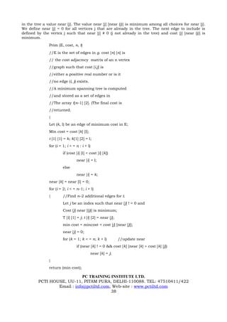 in the tree a value near [j]. The value near [j] [near (j)] is minimum among all choices for near [j].
We define near [j] = 0 for all vertices j that are already in the tree. The next edge to include is
defined by the vertex j such that near [j] # 0 (j not already in the tree) and cost [j] [near (j)] is
minimum.
               Prim (E, cost, n, t)
               //E is the set of edges in g. cost [n] [n] is
               // the cost adjacmcy matrix of an n vertex
               //graph such that cost [i,j] is
               //either a positive real number or is it
               //no edge (i, j) exists.
               //A minimum spanning tree is computed
               //and stored as a set of edges in
               //The array t[n–1] [2]. (The final cost is
               //returned.
               {
               Let (k, l) be an edge of minimum cost in E;
               Min cost = cost [k] [l];
               t [1] [1] = k; k[1] [2] = l;
               for (i = 1; i < = n : i + l)
                        if (cost [i] [l] < cost [i] [k])
                                 near [i] = l;
                        else
                                 near [i] = k;
               near [k] = near [l] = 0;
               for (i = 2; i < = n–1; i + l)
               {        //Find n–2 additional edges for t.
                        Let j be an index such that near [j] ! = 0 and
                        Cost [j] near [(j)] is minimum;
                        T [i] [1] = j; t [i] [2] = near [j];
                        min cost = mincost + cost [j] [near [j]];
                        near [j] = 0;
                        for (k = 1; k < = n; k + l)            //update near
                                 if (near [k] ! = 0 && cost [k] [near [k] > cost [k] [j])
                                           near [k] = j;
               }
               return (min cost);

                             PC TRAINING INSTITUTE LTD.
         PCTI HOUSE, UU-11, PITAM PURA, DELHI-110088. TEL: 47510411/422
                 Email : info@pctiltd.com, Web-site : www.pctiltd.com
                                          38
 