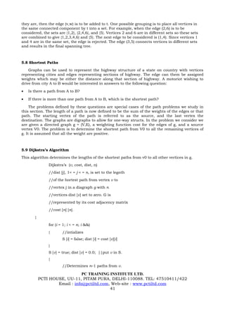 they are, then the edge (v,w) is to be added to t. One possible grouping is to place all vertices in
the same connected component by t into a set. For example, when the edge (2,6) is to be
considered, the sets are {1,2}, {2,4,6}, and {5}. Vertices 2 and 6 are in different sets so these sets
are combined to give {1,2,3,4,6} and {5}. The next edge to be considered is (1,4). Since vertices 1
and 4 are in the same set, the edge is rejected. The edge (3,5) connects vertices in different sets
and results in the final spanning tree.



5.8 Shortest Paths
    Graphs can be used to represent the highway structure of a state on country with vertices
representing cities and edges representing sections of highway. The edge can them be assigned
weights which may be either the distance along that section of highway. A motoriot wishing to
drive from city A to B would be interested in answers to the following question:

•   Is there a path from A to B?

•   If there is more than one path from A to B, which is the shortest path?

     The problems defined by these questions are special cases of the path problems we study in
this section. The length of a path is now defined to be the sum of the weights of the edges or that
path. The starting vertex of the path is referred to as the source, and the last vertex the
destination. The graphs are digraphs to allow for one-way structs. In the problem we consider we
are given a directed graph g = (V,E), a weighting function cost for the edges of g, and a source
vertex V0. The problem is to determine the shortest path from V0 to all the remaining vertices of
g. It is assumed that all the weight are positive.



5.9 Dijkstra’s Algorithm
This algorithm determines the lengths of the shortest paths from v0 to all other vertices in g.
               Dijkstra’s (v, cost, dist, n)
               //dist [j], 1< = j < = n, is set to the legnth
               //of the hortest path from vertex v to
               //vertex j in a diagraph g with n
               //vertices dist [v] set to zero. G is
               //represented by its cost adjacency matrix
               //cost [n] [n].
       {
               for (i = 1; i < = n; i &&)
               {       //intializes
                       S [i] = false; dist [i] = cost [v][i]
               }
               S [v] = true; dist [v] = 0.0; ||put v in S.
               {
                       //Determines n–1 paths from v.

                               PC TRAINING INSTITUTE LTD.
           PCTI HOUSE, UU-11, PITAM PURA, DELHI-110088. TEL: 47510411/422
                   Email : info@pctiltd.com, Web-site : www.pctiltd.com
                                            41
 