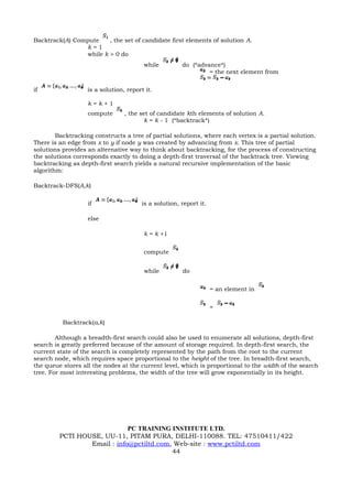 Backtrack(A) Compute    , the set of candidate first elements of solution A.
                k=1
                while k > 0 do
                                        while         do (*advance*)
                                                               = the next element from


if                 is a solution, report it.

                   k=k+1
                   compute       , the set of candidate kth elements of solution A.
                                         k = k - 1 (*backtrack*)

        Backtracking constructs a tree of partial solutions, where each vertex is a partial solution.
There is an edge from x to y if node y was created by advancing from x. This tree of partial
solutions provides an alternative way to think about backtracking, for the process of constructing
the solutions corresponds exactly to doing a depth-first traversal of the backtrack tree. Viewing
backtracking as depth-first search yields a natural recursive implementation of the basic
algorithm:

Backtrack-DFS(A,k)

                   if                  is a solution, report it.

                   else

                                        k = k +1


                                        compute


                                        while         do


                                                                   = an element in


                                                                   =

          Backtrack(a,k)

        Although a breadth-first search could also be used to enumerate all solutions, depth-first
search is greatly preferred because of the amount of storage required. In depth-first search, the
current state of the search is completely represented by the path from the root to the current
search node, which requires space proportional to the height of the tree. In breadth-first search,
the queue stores all the nodes at the current level, which is proportional to the width of the search
tree. For most interesting problems, the width of the tree will grow exponentially in its height.




                             PC TRAINING INSTITUTE LTD.
         PCTI HOUSE, UU-11, PITAM PURA, DELHI-110088. TEL: 47510411/422
                 Email : info@pctiltd.com, Web-site : www.pctiltd.com
                                          44
 