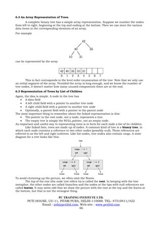 6.3 An Array Representation of Trees
        A complete binary tree has a simple array representation. Suppose we number the nodes
from left to right, beginning at the top and ending at the bottom. Then we can store the various
data items in the corresponding elements of an array.
For example




can be represented by the array




        This in fact corresponds to the level order enumeration of the tree. Note that we only use
an initial segment of the array. Provided the array is long enough, and we know the number of
tree nodes, it doesn't matter how many unused components there are at the end.
6.3 Representation of Trees by List of Children
Again, the idea is simple. A node in the tree has
    • A data field
    • A left child field with a pointer to another tree node
    • A right child field with a pointer to another tree node
    • Optionally, a parent field with a pointer to the parent node
The most important thing to remember about the linked representation is this:
    • The pointer to the root node, not a node, represents a tree.
    • The empty tree is simply the NULL pointer, not an empty node.
An important and useful way to representing trees is to form for each node a list of its children.
        Like linked lists, trees are made up of nodes. A common kind of tree is a binary tree, in
which each node contains a reference to two other nodes (possibly null). These references are
referred to as the left and right subtrees. Like list nodes, tree nodes also contain cargo. A state
diagram for a tree looks like this:




To avoid cluttering up the picture, we often omit the Nones.
        The top of the tree (the node tree refers to) is called the root. In keeping with the tree
metaphor, the other nodes are called branches and the nodes at the tips with null references are
called leaves. It may seem odd that we draw the picture with the root at the top and the leaves at
the bottom, but that is not the strangest thing.

                             PC TRAINING INSTITUTE LTD.
         PCTI HOUSE, UU-11, PITAM PURA, DELHI-110088. TEL: 47510411/422
                 Email : info@pctiltd.com, Web-site : www.pctiltd.com
                                          46
 