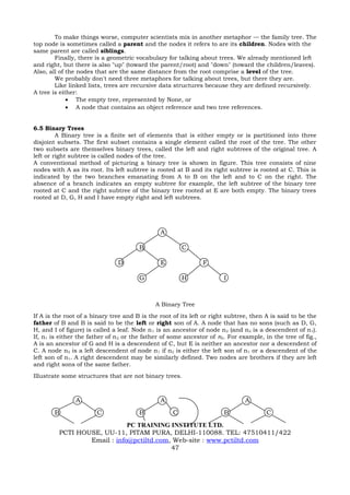 To make things worse, computer scientists mix in another metaphor         the family tree. The
top node is sometimes called a parent and the nodes it refers to are its children. Nodes with the
same parent are called siblings.
        Finally, there is a geometric vocabulary for talking about trees. We already mentioned left
and right, but there is also "up" (toward the parent/root) and "down" (toward the children/leaves).
Also, all of the nodes that are the same distance from the root comprise a level of the tree.
        We probably don't need three metaphors for talking about trees, but there they are.
        Like linked lists, trees are recursive data structures because they are defined recursively.
A tree is either:
             • The empty tree, represented by None, or
             • A node that contains an object reference and two tree references.


6.5 Binary Trees
         A Binary tree is a finite set of elements that is either empty or is partitioned into three
disjoint subsets. The first subset contains a single element called the root of the tree. The other
two subsets are themselves binary trees, called the left and right subtrees of the original tree. A
left or right subtree is called nodes of the tree.
A conventional method of picturing a binary tree is shown in figure. This tree consists of nine
nodes with A as its root. Its left subtree is rooted at B and its right subtree is rooted at C. This is
indicated by the two branches emanating from A to B on the left and to C on the right. The
absence of a branch indicates an empty subtree for example, the left subtree of the binary tree
rooted at C and the right subtree of the binary tree rooted at E are both empty. The binary trees
rooted at D, G, H and I have empty right and left subtrees.




                                               A

                                       B                C

                               D               E               F

                                       G                H              I



                                             A Binary Tree
If A is the root of a binary tree and B is the root of its left or right subtree, then A is said to be the
father of B and B is said to be the left or right son of A. A node that has no sons (such as D, G,
H, and I of figure) is called a leaf. Node n 1 is an ancestor of node n 2 (and n2 is a descendent of n1).
If, n1 is either the father of n 2 or the father of some ancestor of n2. For example, in the tree of fig.,
A is an ancestor of G and H is a descendent of C, but E is neither an ancestor nor a descendent of
C. A node n2 is a left descendent of node n1 if n2 is either the left son of n1 or a descendent of the
left son of n1. A right descendent may be similarly defined. Two nodes are brothers if they are left
and right sons of the same father.
Illustrate some structures that are not binary trees.



               A                               A                               A
       B               C               B            C                  B               C
                             PC TRAINING INSTITUTE LTD.
         PCTI HOUSE, UU-11, PITAM PURA, DELHI-110088. TEL: 47510411/422
                 Email : info@pctiltd.com, Web-site : www.pctiltd.com
                                          47
 