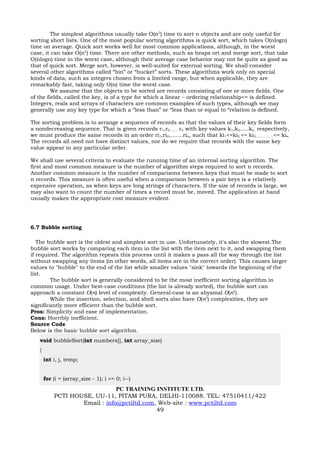 The simplest algorithms usually take O(n2) time to sort n objects and are only useful for
sorting short lists. One of the most popular sorting algorithms is quick sort, which takes O(nlogn)
time on average. Quick sort works well for most common applications, although, in the worst
case, it can take O(n2) time. There are other methods, such as heaps ort and merge sort, that take
O(nlogn) time in the worst case, although their average case behavior may not be quite as good as
that of quick sort. Merge sort, however, is well-suited for external sorting. We shall consider
several other algorithms called “bin” or “bucket” sorts. These algorithms work only on special
kinds of data, such as integers chosen from a limited range, but when applicable, they are
remarkably fast, taking only O(n) time the worst case.
         We assume that the objects to be sorted are records consisting of one or more fields. One
of the fields, called the key, is of a type for which a linear – ordering relationship<= is defined.
Integers, reals and arrays of characters are common examples of such types, although we may
generally use any key type for which a “less than” or “less than or equal to “relation is defined.

The sorting problem is to arrange a sequence of records so that the values of their key fields form
a nondecreasing sequence. That is given records r1,r2…….. rn with key values k1,k2…..kn, respectively,
we must produce the same records in an order ri1,ri2,…….rin, such that ki1<=ki2 <= ki3……………..<= kin.
The records all need not have distinct values, nor do we require that records with the same key
value appear in any particular order.

We shall use several criteria to evaluate the running time of an internal sorting algorithm. The
first and most common measure is the number of algorithm steps required to sort n records.
Another common measure is the number of comparisons between keys that must be made to sort
n records. This measure is often useful when a comparison between a pair keys is a relatively
expensive operation, as when keys are long strings of characters. If the size of records is large, we
may also want to count the number of times a record must be, moved. The application at hand
usually makes the appropriate cost measure evident.




6.7 Bubble sorting

   The bubble sort is the oldest and simplest sort in use. Unfortunately, it's also the slowest.The
bubble sort works by comparing each item in the list with the item next to it, and swapping them
if required. The algorithm repeats this process until it makes a pass all the way through the list
without swapping any items (in other words, all items are in the correct order). This causes larger
values to "bubble" to the end of the list while smaller values "sink" towards the beginning of the
list.
        The bubble sort is generally considered to be the most inefficient sorting algorithm in
common usage. Under best-case conditions (the list is already sorted), the bubble sort can
approach a constant O(n) level of complexity. General-case is an abysmal O(n2).
        While the insertion, selection, and shell sorts also have O(n2) complexities, they are
significantly more efficient than the bubble sort.
Pros: Simplicity and ease of implementation.
Cons: Horribly inefficient.
Source Code
Below is the basic bubble sort algorithm.
   void bubbleSort(int numbers[], int array_size)
   {
       int i, j, temp;


       for (i = (array_size - 1); i >= 0; i--)
                               PC TRAINING INSTITUTE LTD.
           PCTI HOUSE, UU-11, PITAM PURA, DELHI-110088. TEL: 47510411/422
                   Email : info@pctiltd.com, Web-site : www.pctiltd.com
                                            49
 