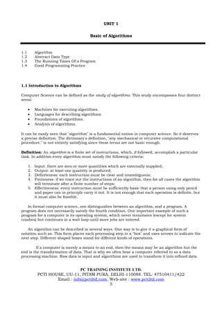 UNIT 1

                                         Basic of Algorithms



1.1        Algorithm
1.2        Abstract Data Type
1.3        The Running Times Of a Program
1.4        Good Programming Practice




1.1 Introduction to Algorithms

Computer Science can be defined as the study of algorithms. This study encompasses four distinct
areas:

      •    Machines for executing algorithms.
      •    Languages for describing algorithms.
      •    Foundations of algorithms.
      •    Analysis of algorithms.

It can be easily seen that "algorithm" is a fundamental notion in computer science. So it deserves
a precise definition. The dictionary's definition, "any mechanical or recursive computational
procedure," is not entirely satisfying since these terms are not basic enough.

Definition: An algorithm is a finite set of instructions, which, if followed, accomplish a particular
task. In addition every algorithm must satisfy the following criteria:

      1. Input: there are zero or more quantities which are externally supplied;
      2. Output: at least one quantity is produced;
      3. Definiteness: each instruction must be clear and unambiguous;
      4. Finiteness: if we trace out the instructions of an algorithm, then for all cases the algorithm
         will terminate after a finite number of steps;
      5. Effectiveness: every instruction must be sufficiently basic that a person using only pencil
         and paper can in principle carry it out. It is not enough that each operation is definite, but
         it must also be feasible.

    In formal computer science, one distinguishes between an algorithm, and a program. A
program does not necessarily satisfy the fourth condition. One important example of such a
program for a computer is its operating system, which never terminates (except for system
crashes) but continues in a wait loop until more jobs are entered.

   An algorithm can be described in several ways. One way is to give it a graphical form of
notation such as. This form places each processing step in a "box" and uses arrows to indicate the
next step. Different shaped boxes stand for different kinds of operations.

        If a computer is merely a means to an end, then the means may be an algorithm but the
end is the transformation of data. That is why we often hear a computer referred to as a data
processing machine. Raw data is input and algorithms are used to transform it into refined data.


                                PC TRAINING INSTITUTE LTD.
            PCTI HOUSE, UU-11, PITAM PURA, DELHI-110088. TEL: 47510411/422
                    Email : info@pctiltd.com, Web-site : www.pctiltd.com
                                              5
 