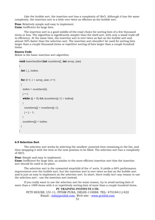 Like the bubble sort, the insertion sort has a complexity of O(n2). Although it has the same
complexity, the insertion sort is a little over twice as efficient as the bubble sort.
Pros: Relatively simple and easy to implement.
Cons: Inefficient for large lists.
         The insertion sort is a good middle-of-the-road choice for sorting lists of a few thousand
items or less. The algorithm is significantly simpler than the shell sort, with only a small trade-off
in efficiency. At the same time, the insertion sort is over twice as fast as the bubble sort and
almost 40% faster than the selection sort. The insertion sort shouldn't be used for sorting lists
larger than a couple thousand items or repetitive sorting of lists larger than a couple hundred
items.
Source Code
Below is the basic insertion sort algorithm.

   void insertionSort(int numbers[], int array_size)
   {
       int i, j, index;


       for (i=1; i < array_size; i++)
       {
           index = numbers[i];
           j = i;
           while ((j > 0) && (numbers[j-1] > index))
           {
               numbers[j] = numbers[j-1];
               j = j - 1;
           }
           numbers[j] = index;
       }
   }



6.9 Selection Sort
        The selection sort works by selecting the smallest unsorted item remaining in the list, and
then swapping it with the item in the next position to be filled. The selection sort has a complexity
of O(n2).
Pros: Simple and easy to implement.
Cons: Inefficient for large lists, so similar to the more efficient insertion sort that the insertion
sort should be used in its place.
        The selection sort is the unwanted stepchild of the n2 sorts. It yields a 60% performance
improvement over the bubble sort, but the insertion sort is over twice as fast as the bubble sort
and is just as easy to implement as the selection sort. In short, there really isn't any reason to use
the selection sort - use the insertion sort instead.
       If you really want to use the selection sort for some reason, try to avoid sorting lists of
more than a 1000 items with it or repetitively sorting lists of more than a couple hundred items.
                                    PC TRAINING INSTITUTE LTD.
                PCTI HOUSE, UU-11, PITAM PURA, DELHI-110088. TEL: 47510411/422
                        Email : info@pctiltd.com, Web-site : www.pctiltd.com
                                                 51
 
