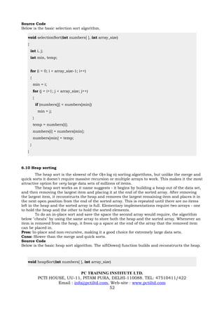 Source Code
Below is the basic selection sort algorithm.

   void selectionSort(int numbers[ ], int array_size)
   {
       int i, j;
       int min, temp;


       for (i = 0; i < array_size-1; i++)
       {
           min = i;
           for (j = i+1; j < array_size; j++)
           {
               if (numbers[j] < numbers[min])
                min = j;
           }
           temp = numbers[i];
           numbers[i] = numbers[min];
           numbers[min] = temp;
       }
   }



6.10 Heap sorting
         The heap sort is the slowest of the O(n log n) sorting algorithms, but unlike the merge and
quick sorts it doesn't require massive recursion or multiple arrays to work. This makes it the most
attractive option for very large data sets of millions of items.
         The heap sort works as it name suggests - it begins by building a heap out of the data set,
and then removing the largest item and placing it at the end of the sorted array. After removing
the largest item, it reconstructs the heap and removes the largest remaining item and places it in
the next open position from the end of the sorted array. This is repeated until there are no items
left in the heap and the sorted array is full. Elementary implementations require two arrays - one
to hold the heap and the other to hold the sorted elements.
         To do an in-place sort and save the space the second array would require, the algorithm
below "cheats" by using the same array to store both the heap and the sorted array. Whenever an
item is removed from the heap, it frees up a space at the end of the array that the removed item
can be placed in.
Pros: In-place and non-recursive, making it a good choice for extremely large data sets.
Cons: Slower than the merge and quick sorts.
Source Code
Below is the basic heap sort algorithm. The siftDown() function builds and reconstructs the heap.



   void heapSort(int numbers[ ], int array_size)


                                    PC TRAINING INSTITUTE LTD.
                PCTI HOUSE, UU-11, PITAM PURA, DELHI-110088. TEL: 47510411/422
                        Email : info@pctiltd.com, Web-site : www.pctiltd.com
                                                 52
 