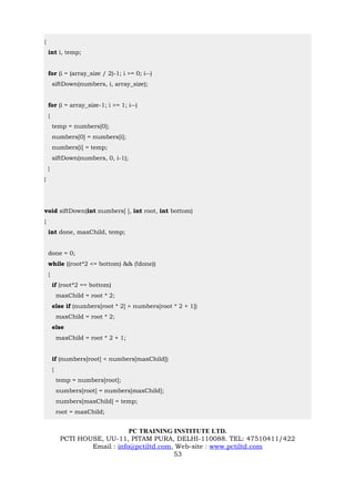 {
    int i, temp;


    for (i = (array_size / 2)-1; i >= 0; i--)
        siftDown(numbers, i, array_size);


    for (i = array_size-1; i >= 1; i--)
    {
        temp = numbers[0];
        numbers[0] = numbers[i];
        numbers[i] = temp;
        siftDown(numbers, 0, i-1);
    }
}




void siftDown(int numbers[ ], int root, int bottom)
{
    int done, maxChild, temp;


    done = 0;
    while ((root*2 <= bottom) && (!done))
    {
        if (root*2 == bottom)
            maxChild = root * 2;
        else if (numbers[root * 2] > numbers[root * 2 + 1])
            maxChild = root * 2;
        else
            maxChild = root * 2 + 1;


        if (numbers[root] < numbers[maxChild])
        {
            temp = numbers[root];
            numbers[root] = numbers[maxChild];
            numbers[maxChild] = temp;
            root = maxChild;


                                 PC TRAINING INSTITUTE LTD.
             PCTI HOUSE, UU-11, PITAM PURA, DELHI-110088. TEL: 47510411/422
                     Email : info@pctiltd.com, Web-site : www.pctiltd.com
                                              53
 
