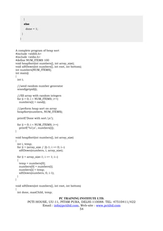 }
              else
                  done = 1;
          }
      }



A complete program of heap sort
#include <stdlib.h>
#include <stdio.h>
#define NUM_ITEMS 100
void heapSort(int numbers[], int array_size);
void siftDown(int numbers[], int root, int bottom);
int numbers[NUM_ITEMS];
int main()
{
  int i;

    //seed random number generator
    srand(getpid());

    //fill array with random integers
    for (i = 0; i < NUM_ITEMS; i++)
      numbers[i] = rand();

    //perform heap sort on array
    heapSort(numbers, NUM_ITEMS);

    printf("Done with sort.n");

    for (i = 0; i < NUM_ITEMS; i++)
      printf("%in", numbers[i]);
}

void heapSort(int numbers[], int array_size)
{
  int i, temp;
  for (i = (array_size / 2)-1; i >= 0; i--)
    siftDown(numbers, i, array_size);

    for (i = array_size-1; i >= 1; i--)
    {
      temp = numbers[0];
      numbers[0] = numbers[i];
      numbers[i] = temp;
      siftDown(numbers, 0, i-1);
    }
}

void siftDown(int numbers[], int root, int bottom)
{
  int done, maxChild, temp;

                                       PC TRAINING INSTITUTE LTD.
                   PCTI HOUSE, UU-11, PITAM PURA, DELHI-110088. TEL: 47510411/422
                           Email : info@pctiltd.com, Web-site : www.pctiltd.com
                                                    54
 