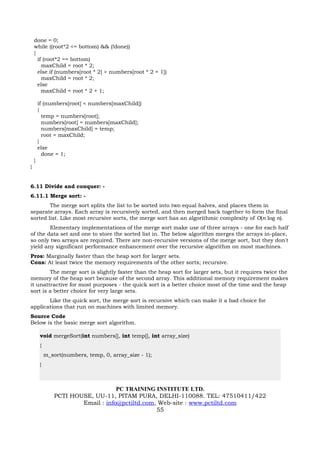 done = 0;
    while ((root*2 <= bottom) && (!done))
    {
      if (root*2 == bottom)
        maxChild = root * 2;
      else if (numbers[root * 2] > numbers[root * 2 + 1])
        maxChild = root * 2;
      else
        maxChild = root * 2 + 1;

        if (numbers[root] < numbers[maxChild])
        {
          temp = numbers[root];
          numbers[root] = numbers[maxChild];
          numbers[maxChild] = temp;
          root = maxChild;
        }
        else
          done = 1;
    }
}


6.11 Divide and conquer: -
6.11.1 Merge sort: -
        The merge sort splits the list to be sorted into two equal halves, and places them in
separate arrays. Each array is recursively sorted, and then merged back together to form the final
sorted list. Like most recursive sorts, the merge sort has an algorithmic complexity of O(n log n).
        Elementary implementations of the merge sort make use of three arrays - one for each half
of the data set and one to store the sorted list in. The below algorithm merges the arrays in-place,
so only two arrays are required. There are non-recursive versions of the merge sort, but they don't
yield any significant performance enhancement over the recursive algorithm on most machines.
Pros: Marginally faster than the heap sort for larger sets.
Cons: At least twice the memory requirements of the other sorts; recursive.
        The merge sort is slightly faster than the heap sort for larger sets, but it requires twice the
memory of the heap sort because of the second array. This additional memory requirement makes
it unattractive for most purposes - the quick sort is a better choice most of the time and the heap
sort is a better choice for very large sets.
       Like the quick sort, the merge sort is recursive which can make it a bad choice for
applications that run on machines with limited memory.
Source Code
Below is the basic merge sort algorithm.

        void mergeSort(int numbers[], int temp[], int array_size)
        {
            m_sort(numbers, temp, 0, array_size - 1);
        }



                                    PC TRAINING INSTITUTE LTD.
                PCTI HOUSE, UU-11, PITAM PURA, DELHI-110088. TEL: 47510411/422
                        Email : info@pctiltd.com, Web-site : www.pctiltd.com
                                                 55
 