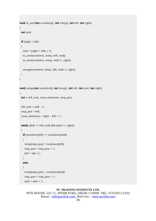 void m_sort(int numbers[], int temp[], int left, int right)
{
    int mid;


    if (right > left)
    {
        mid = (right + left) / 2;
        m_sort(numbers, temp, left, mid);
        m_sort(numbers, temp, mid+1, right);


        merge(numbers, temp, left, mid+1, right);
    }
}


void merge(int numbers[], int temp[], int left, int mid, int right)
{
    int i, left_end, num_elements, tmp_pos;


    left_end = mid - 1;
    tmp_pos = left;
    num_elements = right - left + 1;


    while ((left <= left_end) && (mid <= right))
    {
        if (numbers[left] <= numbers[mid])
        {
            temp[tmp_pos] = numbers[left];
            tmp_pos = tmp_pos + 1;
            left = left +1;
        }
        else
        {
            temp[tmp_pos] = numbers[mid];
            tmp_pos = tmp_pos + 1;
            mid = mid + 1;


                                 PC TRAINING INSTITUTE LTD.
             PCTI HOUSE, UU-11, PITAM PURA, DELHI-110088. TEL: 47510411/422
                     Email : info@pctiltd.com, Web-site : www.pctiltd.com
                                              56
 