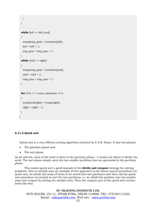 }
       }


       while (left <= left_end)
       {
           temp[tmp_pos] = numbers[left];
           left = left + 1;
           tmp_pos = tmp_pos + 1;
       }
       while (mid <= right)
       {
           temp[tmp_pos] = numbers[mid];
           mid = mid + 1;
           tmp_pos = tmp_pos + 1;
       }


       for (i=0; i <= num_elements; i++)
       {
           numbers[right] = temp[right];
           right = right - 1;
       }
   }




6.11.2 Quick sort


   Quick sort is a very efficient sorting algorithm invented by C.A.R. Hoare. It has two phases:
   •           The partition phase and
   •           The sort phase.
As we will see, most of the work is done in the partition phase - it works out where to divide the
work. The sort phase simply sorts the two smaller problems that are generated in the partition
phase.
        This makes quick sort a good example of the divide and conquer strategy for solving
problems. (You've already seen an example of this approach in the binary search procedure.) In
quick sort, we divide the array of items to be sorted into two partitions and then call the quick
sort procedure recursively to sort the two partitions i.e. we divide the problem into two smaller
ones and conquer by solving the smaller ones. Thus the conquer part of the quick sort routine
looks like this:

                                    PC TRAINING INSTITUTE LTD.
                PCTI HOUSE, UU-11, PITAM PURA, DELHI-110088. TEL: 47510411/422
                        Email : info@pctiltd.com, Web-site : www.pctiltd.com
                                                 57
 