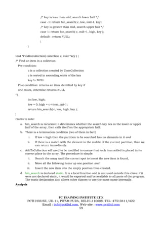 /* key is less than mid, search lower half */
                      case -1: return bin_search( c, low, mid-1, key);
                      /* key is greater than mid, search upper half */
                      case 1: return bin_search( c, mid+1, high, key );
                      default : return NULL;
                      }
           }


void *FindInCollection( collection c, void *key ) {
/* Find an item in a collection
    Pre-condition:
           c is a collection created by ConsCollection
           c is sorted in ascending order of the key
           key != NULL
    Post-condition: returns an item identified by key if
    one exists, otherwise returns NULL
*/
           int low, high;
           low = 0; high = c->item_cnt-1;
           return bin_search( c, low, high, key );
}
Points to note:
     a. bin_search is recursive: it determines whether the search key lies in the lower or upper
         half of the array, then calls itself on the appropriate half.
     b. There is a termination condition (two of them in fact!)
            i.    If low > high then the partition to be searched has no elements in it and
           ii.    If there is a match with the element in the middle of the current partition, then we
                  can return immediately.
     c. AddToCollection will need to be modified to ensure that each item added is placed in its
         correct place in the array. The procedure is simple:
            i.    Search the array until the correct spot to insert the new item is found,
           ii.    Move all the following items up one position and
          iii.    Insert the new item into the empty position thus created.
     d. bin_search is declared static. It is a local function and is not used outside this class: if it
         were not declared static, it would be exported and be available to all parts of the program.
         The static declaration also allows other classes to use the same name internally.
Analysis



                               PC TRAINING INSTITUTE LTD.
           PCTI HOUSE, UU-11, PITAM PURA, DELHI-110088. TEL: 47510411/422
                   Email : info@pctiltd.com, Web-site : www.pctiltd.com
                                            59
 