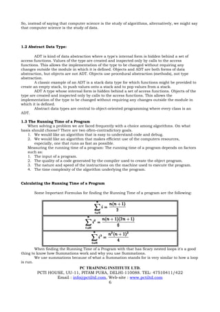 So, instead of saying that computer science is the study of algorithms, alternatively, we might say
that computer science is the study of data.




1.2 Abstract Data Type:

        ADT is kind of data abstraction where a type's internal form is hidden behind a set of
access functions. Values of the type are created and inspected only by calls to the access
functions. This allows the implementation of the type to be changed without requiring any
changes outside the module in which it is defined. Objects and ADT are both forms of data
abstraction, but objects are not ADT. Objects use procedural abstraction (methods), not type
abstraction.
        A classic example of an ADT is a stack data type for which functions might be provided to
create an empty stack, to push values onto a stack and to pop values from a stack.
        ADT A type whose internal form is hidden behind a set of access functions. Objects of the
type are created and inspected only by calls to the access functions. This allows the
implementation of the type to be changed without requiring any changes outside the module in
which it is defined.
        Abstract data types are central to object-oriented programming where every class is an
ADT.

1.3 The Running Time of a Program
   When solving a problem we are faced frequently with a choice among algorithms. On what
basis should choose? There are two often-contradictory goals.
   1. We would like an algorithm that is easy to understand code and debug.
   2. We would like an algorithm that makes efficient use of the computers resources,
       especially, one that runs as fast as possible.
   Measuring the running time of a program: The running time of a program depends on factors
   such as:
   1. The input of a program.
   2. The quality of a code generated by the compiler used to create the object program.
   3. The nature and speed of the instructions on the machine used to execute the program.
   4. The time complexity of the algorithm underlying the program.


Calculating the Running Time of a Program

       Some Important Formulas for finding the Running Time of a program are the following:




        When finding the Running Time of a Program with that has Scary nested loops it's a good
thing to know how Summations work and why you use Summations.
        We use summations because of what a Summation stands for is very similar to how a loop
is run.
                             PC TRAINING INSTITUTE LTD.
         PCTI HOUSE, UU-11, PITAM PURA, DELHI-110088. TEL: 47510411/422
                 Email : info@pctiltd.com, Web-site : www.pctiltd.com
                                           6
 