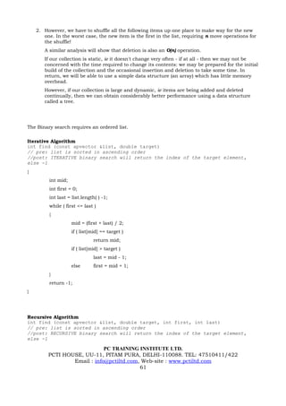 2. However, we have to shuffle all the following items up one place to make way for the new
       one. In the worst case, the new item is the first in the list, requiring n move operations for
       the shuffle!
       A similar analysis will show that deletion is also an O(n) operation.
       If our collection is static, ie it doesn't change very often - if at all - then we may not be
       concerned with the time required to change its contents: we may be prepared for the initial
       build of the collection and the occasional insertion and deletion to take some time. In
       return, we will be able to use a simple data structure (an array) which has little memory
       overhead.
       However, if our collection is large and dynamic, ie items are being added and deleted
       continually, then we can obtain considerably better performance using a data structure
       called a tree.




The Binary search requires an ordered list.

Iterative Algorithm
int find (const apvector &list, double target)
// pre: list is sorted in ascending order
//post: ITERATIVE binary search will return the index of the target element,
else -1
{
         int mid;
         int first = 0;
         int last = list.length( ) -1;
         while ( first <= last )
         {
                    mid = (first + last) / 2;
                    if ( list[mid] == target )
                               return mid;
                    if ( list[mid] > target )
                               last = mid - 1;
                    else       first = mid + 1;
         }
         return -1;
}




Recursive Algorithm
int find (const apvector &list, double target, int first, int last)
// pre: list is sorted in ascending order
//post: RECURSIVE binary search will return the index of the target element,
else -1

                             PC TRAINING INSTITUTE LTD.
         PCTI HOUSE, UU-11, PITAM PURA, DELHI-110088. TEL: 47510411/422
                 Email : info@pctiltd.com, Web-site : www.pctiltd.com
                                          61
 