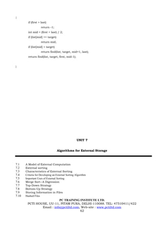 {
         if (first > last)
                    return -1;
         int mid = (first + last) / 2;
         if (list[mid] == target)
                    return mid;
         if (list[mid] < target)
                    return find(list, target, mid+1, last);
         return find(list, target, first, mid-1);


}




                                                    UNIT 7


                                    Algorithms for External Storage



7.1    A Model of External Computation
7.2    External sorting
7.3    Characteristics of External Sorting
7.4    Criteria for Developing an External Sorting Algorithm
7.5    Important Uses of External Sorting
7.6    Merge Sort--A Digression
7.7    Top-Down Strategy
7.8    Bottom-Up Strategy
7.9    Storing Information in Files
7.10   Hashed Files
                            PC TRAINING INSTITUTE LTD.
        PCTI HOUSE, UU-11, PITAM PURA, DELHI-110088. TEL: 47510411/422
                Email : info@pctiltd.com, Web-site : www.pctiltd.com
                                         62
 