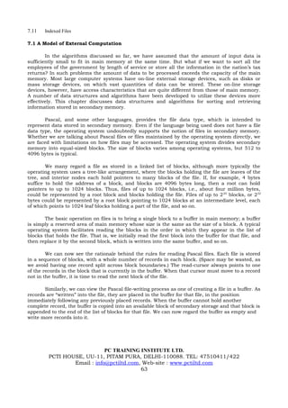 7.11   Indexed Files

7.1 A Model of External Computation

        In the algorithms discussed so far, we have assumed that the amount of input data is
sufficiently small to fit in main memory at the same time. But what if we want to sort all the
employees of the government by length of service or store all the information in the nation’s tax
returns? In such problems the amount of data to be processed exceeds the capacity of the main
memory. Most large computer systems have on-line external storage devices, such as disks or
mass storage devices, on which vast quantities of data can be stored. These on-line storage
devices, however, have access characteristics that are quite different from those of main memory.
A number of data structures and algorithms have been developed to utilize these devices more
effectively. This chapter discusses data structures and algorithms for sorting and retrieving
information stored in secondary memory.

       Pascal, and some other languages, provides the file data type, which is intended to
represent data stored in secondary memory. Even if the language being used does not have a file
data type, the operating system undoubtedly supports the notion of files in secondary memory.
Whether we are talking about Pascal files or files maintained by the operating system directly, we
are faced with limitations on how files may be accessed. The operating system divides secondary
memory into equal-sized blocks. The size of blocks varies among operating systems, but 512 to
4096 bytes is typical.

        We many regard a file as stored in a linked list of blocks, although more typically the
operating system uses a tree-like arrangement, where the blocks holding the file are leaves of the
tree, and interior nodes each hold pointers to many blocks of the file. If, for example, 4 bytes
suffice to hold the address of a block, and blocks are 4096 bytes long, then a root can hold
pointers to up to 1024 blocks. Thus, files of up to 1024 blocks, i.e., about four million bytes,
could be represented by a root block and blocks holding the file. Files of up to 2 20 blocks, or 232
bytes could be represented by a root block pointing to 1024 blocks at an intermediate level, each
of which points to 1024 leaf blocks holding a part of the file, and so on.

       The basic operation on files is to bring a single block to a buffer in main memory; a buffer
is simply a reserved area of main memory whose size is the same as the size of a block. A typical
operating system facilitates reading the blocks in the order in which they appear in the list of
blocks that holds the file. That is, we initially read the first block into the buffer for that file, and
then replace it by the second block, which is written into the same buffer, and so on.

        We can now see the rationale behind the rules for reading Pascal files. Each file is stored
in a sequence of blocks, with a whole number of records in each block. (Space may be wasted, as
we avoid having one record split across block boundaries.) The read-cursor always points to one
of the records in the block that is currently in the buffer. When that cursor must move to a record
not in the buffer, it is time to read the next block of the file.

       Similarly, we can view the Pascal file-writing process as one of creating a file in a buffer. As
records are “written” into the file, they are placed in the buffer for that file, in the position
immediately following any previously placed records. When the buffer cannot hold another
complete record, the buffer is copied into an available block of secondary storage and that block is
appended to the end of the list of blocks for that file. We can now regard the buffer as empty and
write more records into it.




                             PC TRAINING INSTITUTE LTD.
         PCTI HOUSE, UU-11, PITAM PURA, DELHI-110088. TEL: 47510411/422
                 Email : info@pctiltd.com, Web-site : www.pctiltd.com
                                          63
 
