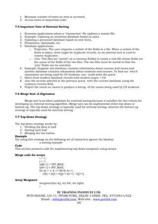 1. Minimize number of times an item is accessed.
    2. Access items in sequential order

7.5 Important Uses of External Sorting

    1.   Business applications where a "transaction" file updates a master file.
    2.   Example: Updating an inventory database based on sales.
    3.   Updating a personnel database based on new hires,
    4.   Promotions, dismissals, etc.
    5.   Database applications
             o Projection: The user requests a subset of the fields in a file. When a subset of the
                 fields is taken, there might be duplicate records, so an external sort is used to
                 remove duplicates.
             o Join: Two files are "joined" on a common field(s) to create a new file whose fields are
                 the union of the fields of the two files. The two files must be sorted so that the
                 "join" fields can be matched.
    6.   Example: Suppose one database contains information about courses and rooms and
         another database contains information about students and courses. To find out which
         classrooms are being used by CS students, one could write the query:
    7.   Select from student database records with student.major = CS
    8.   Join the records selected in the previous query with the courses database using the
         common courses field.
    9.   Project the result on rooms to produce a listing of the rooms being used by CS students

7.6 Merge Sort--A Digression

       Merge sort is an ideal candidate for external sorting because it satisfies the two criteria for
developing an external sorting algorithm. Merge sort can be implemented either top-down or
bottom-up. The top-down strategy is typically used for internal sorting, whereas the bottom-up
strategy is typically used for external sorting.

7.7 Top-Down Strategy

The top-down strategy works by:
    1. Dividing the data in half
    2. Sorting each half
    3. Merging the two halves
Example
Try using this strategy on the following set of characters (ignore the blanks):
                   a sorting example
Code
This section presents code for implementing top-down mergesort using arrays.

Merge code for arrays
                 i = 1;
                 j = 1;
                 a[M+1] = INT_MAX;
                 b[N+1] = INT_MAX;
                 for (k = 1; k <= M+N; k++)
                    c[k] = (a[i] < b[j]) ? a[i++] : b[j++];

Array Mergesort
                    mergesort(int a[], int left, int right)
                    {

                              PC TRAINING INSTITUTE LTD.
          PCTI HOUSE, UU-11, PITAM PURA, DELHI-110088. TEL: 47510411/422
                  Email : info@pctiltd.com, Web-site : www.pctiltd.com
                                           66
 