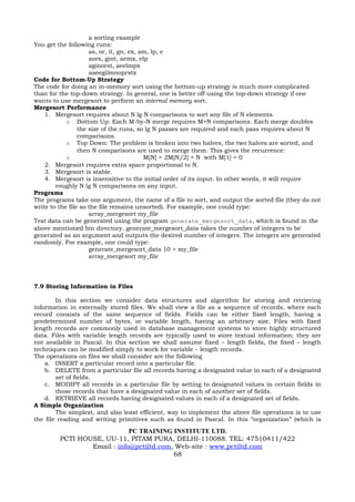 a sorting example
You get the following runs:
                     as, or, it, gn, ex, am, lp, e
                     aors, gint, aemx, elp
                     aginorst, aeelmpx
                     aaeegilmnoprstx
Code for Bottom-Up Strategy
The code for doing an in-memory sort using the bottom-up strategy is much more complicated
than for the top-down strategy. In general, one is better off using the top-down strategy if one
wants to use mergesort to perform an internal memory sort.
Mergesort Performance
    1. Mergesort requires about N lg N comparisons to sort any file of N elements.
            o Bottom Up: Each M-by-N merge requires M+N comparisons. Each merge doubles
                 the size of the runs, so lg N passes are required and each pass requires about N
                 comparisons.
            o Top Down: The problem is broken into two halves, the two halves are sorted, and
                 then N comparisons are used to merge them. This gives the recurrence:
            o                             M[N] = 2M[N/2] + N with M[1] = 0
    2. Mergesort requires extra space proportional to N.
    3. Mergesort is stable.
    4. Mergesort is insensitive to the initial order of its input. In other words, it will require
        roughly N lg N comparisons on any input.
Programs
The programs take one argument, the name of a file to sort, and output the sorted file (they do not
write to the file so the file remains unsorted). For example, one could type:
                     array_mergesort my_file
Test data can be generated using the program generate_mergesort_data, which is found in the
above mentioned bin directory. generate_mergesort_data takes the number of integers to be
generated as an argument and outputs the desired number of integers. The integers are generated
randomly. For example, one could type:
                     generate_mergesort_data 10 > my_file
                     array_mergesort my_file




7.9 Storing Information in Files

        In this section we consider data structures and algorithm for storing and retrieving
information in externally stored files. We shall view a file as a sequence of records, where each
record consists of the same sequence of fields. Fields can be either fixed length, having a
predetermined number of bytes, or variable length, having an arbitrary size. Files with fixed
length records are commonly used in database management systems to store highly structured
data. Files with variable length records are typically used to store textual information; they are
not available in Pascal. In this section we shall assume fixed – length fields, the fixed – length
techniques can be modified simply to work for variable – length records.
The operations on files we shall consider are the following
    a. INSERT a particular record into a particular file.
    b. DELETE from a particular file all records having a designated value in each of a designated
        set of fields.
    c. MODIFY all records in a particular file by setting to designated values in certain fields in
        those records that have a designated value in each of another set of fields.
    d. RETRIEVE all records having designated values in each of a designated set of fields.
A Simple Organization
        The simplest, and also least efficient, way to implement the above file operations is to use
the file reading and writing primitives such as found in Pascal. In this “organization” (which is

                             PC TRAINING INSTITUTE LTD.
         PCTI HOUSE, UU-11, PITAM PURA, DELHI-110088. TEL: 47510411/422
                 Email : info@pctiltd.com, Web-site : www.pctiltd.com
                                          68
 