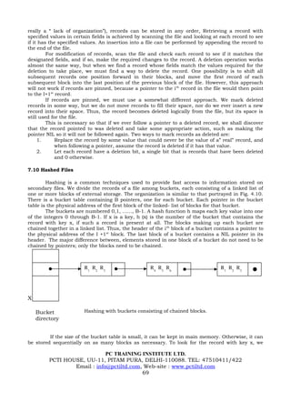 really a “ lack of organization”), records can be stored in any order, Retrieving a record with
specified values in certain fields is achieved by scanning the file and looking at each record to see
if it has the specified values. An insertion into a file can be performed by appending the record to
the end of the file.
         For modification of records, scan the file and check each record to see if it matches the
designated fields, and if so, make the required changes to the record. A deletion operation works
almost the same way, but when we find a record whose fields match the values required for the
deletion to take place, we must find a way to delete the record. One possibility is to shift all
subsequent records one position forward in their blocks, and move the first record of each
subsequent block into the last position of the previous block of the file. However, this approach
will not work if records are pinned, because a pointer to the i th record in the file would then point
to the I+1st record.
         If records are pinned, we must use a somewhat different approach. We mark deleted
records in some way, but we do not move records to fill their space, nor do we ever insert a new
record into their space. Thus, the record becomes deleted logically from the file, but its space is
still used for the file.
         This is necessary so that if we ever follow a pointer to a deleted record, we shall discover
that the record pointed to was deleted and take some appropriate action, such as making the
pointer NIL so it will not be followed again. Two ways to mark records as deleted are:
     1.      Replace the record by some value that could never be the value of a” real” record, and
             when following a pointer, assume the record is deleted if it has that value.
     2.      Let each record have a deletion bit, a single bit that is records that have been deleted
             and 0 otherwise.

7.10 Hashed Files

        Hashing is a common techniques used to provide fast access to information stored on
secondary files. We divide the records of a file among buckets, each consisting of a linked list of
one or more blocks of external storage. The organization is similar to that portrayed in Fig. 4.10.
There is a bucket table containing B pointers, one for each bucket. Each pointer in the bucket
table is the physical address of the first block of the linked- list of blocks for that bucket.
        The buckets are numbered 0,1, ……, B-1. A hash function h maps each key value into one
of the integers 0 through B-1. If x is a key, h (x) is the number of the bucket that contains the
record with key x, if such a record is present at all. The blocks making up each bucket are
chained together in a linked list. Thus, the header of the i th block of a bucket contains a pointer to
the physical address of the I +1 st block. The last block of a bucket contains a NIL pointer in its
header. The major difference between, elements stored in one block of a bucket do not need to be
chained by pointers; only the blocks need to be chained.



                        R1 R2 R3                     R4 R5 R6                       R1 R2 R3




X

    Bucket              Hashing with buckets consisting of chained blocks.
    directory


         If the size of the bucket table is small, it can be kept in main memory. Otherwise, it can
be stored sequentially on as many blocks as necessary. To look for the record with key x, we

                             PC TRAINING INSTITUTE LTD.
         PCTI HOUSE, UU-11, PITAM PURA, DELHI-110088. TEL: 47510411/422
                 Email : info@pctiltd.com, Web-site : www.pctiltd.com
                                          69
 