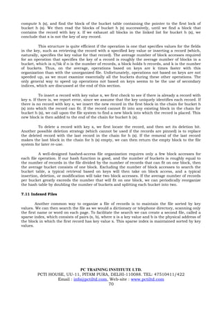 compute h (x), and find the block of the bucket table containing the pointer to the first lock of
bucket h (x). We then read the blocks of bucket h (x) successively, until we find a block that
contains the record with key x. If we exhaust all blocks in the linked list for bucket h (x), we
conclude that x is not the key of any record.

          This structure is quite efficient if the operation is one that specifies values for the fields
in the key, such as retrieving the record with a specified key value or inserting a record (which,
naturally, specifies the key value for that record). The average number of block accesses required
for an operation that specifies the key of a record is roughly the average number of blocks in a
bucket, which is n/bk if n is the number of records, a block holds b records, and k is the number
of buckets. Thus, on the average, operations based on keys are k times faster with this
organization than with the unorganized file. Unfortunately, operations not based on keys are not
speeded up, as we must examine essentially all the buckets during these other operations. The
only general way to speed up operations not based on keys seems to be the use of secondary
indices, which are discussed at the end of this section.

           To insert a record with key value x, we first check to see if there is already a record with
key x. If there is, we report error, since we assume that the key uniquely identifies each record. If
there is no record with key x, we insert the new record in the first block in the chain for bucket h
(x) into which the record can fit. If the record cannot fit into any existing block in the chain for
bucket h (x), we call upon the file system to find a new block into which the record is placed. This
new block is then added to the end of the chain for bucket h (x).

         To delete a record with key x, we first locate the record, and then set its deletion bit.
Another possible deletion strategy (which cannot be used if the records are pinned) is to replace
the deleted record with the last record in the chain for h (x). If the removal of the last record
makes the last block in the chain for h (x) empty, we can then return the empty block to the file
system for later re-use.

          A well-designed hashed-access file organization requires only a few block accesses for
each file operation. If our hash function is good, and the number of buckets is roughly equal to
the number of records in the file divided by the number of records that can fit on one block, then
the average bucket consists of one block. Excluding the number of block accesses to search the
bucket table, a typical retrieval based on keys will then take on block access, and a typical
insertion, deletion, or modification will take two block accesses. If the average number of records
per bucket greatly exceeds the number that will fit on one block, we can periodically reorganize
the hash table by doubling the number of buckets and splitting each bucket into two.

7.11 Indexed Files

        Another common way to organize a file of records is to maintain the file sorted by key
values. We can then search the file as we would a dictionary or telephone directory, scanning only
the first name or word on each page. To facilitate the search we can create a second file, called a
sparse index, which consists of pairs (x, b), where x is a key value and b is the physical address of
the block in which the first record has key value x. This sparse index is maintained sorted by key
values.




                             PC TRAINING INSTITUTE LTD.
         PCTI HOUSE, UU-11, PITAM PURA, DELHI-110088. TEL: 47510411/422
                 Email : info@pctiltd.com, Web-site : www.pctiltd.com
                                          70
 