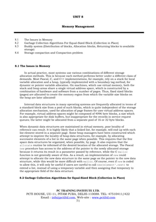 UNIT 8


                                        Memory Management



8.1      The Issues in Memory
8.2      Garbage Collection Algorithms For Equal-Sized Block (Collection in Place)
8.3      Buddy system (Distribution of blocks, Allocation blocks, Returning blocks to available
         storage)
8.4      Storage compaction and Compaction problem




8.1 The Issues in Memory

          In actual practice, most systems use various combinations of different storage
      allocation methods. This is because each method performs better under a different class of
      demands. Most Pascal, C, and C++ implementations, for example, rely on a stack for local
      variable allocation and a heap, typically implemented with a boundary tag method, for
      dynamic or pointer variable allocation. On machines, which use virtual memory, both the
      stack and heap areas share a single virtual address space, which is constructed by a
      combination of hardware and software from a number of pages. Thus, fixed sized blocks
      (pages) are allocated to create the memory region from which the variable size blocks on
      the heap are later allocated!

          Internal data structures in many operating systems are frequently allocated in terms of
      a standard block size from a pool of such blocks, which is quite independent of the storage
      allocation mechanism, used for allocation of page frames for user virtual address spaces.
      For example, virtual address spaces might be composed of 4096 byte blocks, a size which
      is also appropriate for disk buffers, but inappropriate for the records in service request
      queues; the latter might be allocated from a separate pool of 16 or 32 byte blocks.

      When dynamic data structures are maintained in virtual memory, poor locality of
      reference can result. It is highly likely that a linked list, for example, will end up with each
      list element stored in a separate page. Some heap managers have been constructed which
      attempt to improve the locality of heap data structures, for example, by allocating
      successive elements of a list in the same page when possible. This requires that the free
      space data structures be organized, when possible, by page. It also requires that the
      allocate routine be informed of the desired location of the allocated storage. The Pascal
      new procedure has access to the address of the pointer to the newly allocated storage
      because it returns its result in a parameter passed by reference, while the C malloc
      function is not generally aware of this. As a result, an implementation of new could
      attempt to allocate the new data structure in the same page as the pointer to the new data
      structure, while this would be more difficult with malloc. Of course, even if new is coded
      to allow this, it will only be useful if users are careful to call new(element^.next) to
      extend a list, instead of using a temporary variable and then assigning that temporary to
      the appropriate field of the data structure.

      8.2 Garbage Collection Algorithms for Equal-Sized Block (Collection in Place)



                               PC TRAINING INSTITUTE LTD.
           PCTI HOUSE, UU-11, PITAM PURA, DELHI-110088. TEL: 47510411/422
                   Email : info@pctiltd.com, Web-site : www.pctiltd.com
                                            71
 