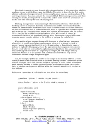 The simplest general-purpose dynamic allocation mechanism of all requires that all of the
available storage be divided into equal sized blocks. When this is done, the size field on the
allocate and reallocate requests is not very meaningful, since only one size is available. If the
user requests more than this amount, the request will fail; if the user requests less and there
are any free blocks, the request will be successful and an entire block will be allocated no
matter how little memory the user actually requests.

    The heap manager must maintain enough information to determine which blocks in
the heap are free at any time. Typically, this information will be stored in the form of a
linked list, where the first word of each free block holds the address of the next free block.
As with chained resolution of forward references, there is a problem with representing the
end of the free list. Throughout this section, this problem will be ignored, and the symbol
NULL, standing for an illegal or reserved pointer value, will be used; it should be
remembered that there are occasional contexts where there are no reserved addresses,
requiring a more complex solution to the problem of marking the end of a list.

    When writing a heap manager in assembly language or other low-level languages,
where there is no difference between pointers and integers, it is natural to think of
memory as one big array in which it is perfectly appropriate to do arithmetic on array
indices. In higher level languages, where the type system discourages or even prevents
this, we could take two approaches to explaining such algorithms. One approach is to
explain the algorithm in terms of a large array of integers, M, with integer memory
addresses. Another is to use pointers with carefully documented and very unsafe
conversions between integer and pointer types.

    In C, for example, *(int*)a is a pointer to the integer at the memory address a, while
*(char*)a refers to the character stored at the same memory address. The variable a used
in these examples could have been an integer or a pointer; in either casem, it holds the
same memory address. In most C implementations, the integer occupies 4 successive
bytes of memory starting at this address, while the character occupies only one byte at
this address.

Using these conventions, C code to allocate from a free list on the heap .


       typedef void * pointer; /* used for untyped pointers */

       pointer freelist; /* pointer to the first free block in memory */


       pointer allocate( int size )
       {
          if (size > blocksize) {
               error( "size too big" );
               return NULL;
          } else if (freelist == NULL) {
               error( "no space available" );
               return NULL;
          } else {
               pointer block;
               block = freelist;
               freelist = *(pointer *)freelist;
               return block;
          }
       }
                         PC TRAINING INSTITUTE LTD.
     PCTI HOUSE, UU-11, PITAM PURA, DELHI-110088. TEL: 47510411/422
             Email : info@pctiltd.com, Web-site : www.pctiltd.com
                                      72
 