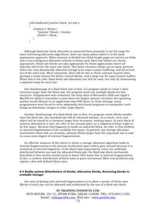 void deallocate( pointer block, int size );
       {
          if (block != NULL) {
               *(pointer *)block = freelist;
               freelist = block;
          }
       }


    Although fixed size block allocation is presented here primarily to set the stage for
more interesting allocation algorithms, there are many places where it is the most
appropriate approach. When memory is divided into fixed length pages (or sectors on disk),
and a non-contiguous allocation scheme is being used, fixed size blocks are clearly
appropriate. Fixed size blocks are also appropriate for those applications where all
requests will be for the same size block. This latter situation shows up on many systems
where the only dynamically allocated storage is for input-output buffering, and all sectors
are of the same size. More commonly, there will be two or three common request sizes;
perhaps a small request for device control blocks, and a large one for input-output buffers.
When this is the case, fixed block size allocation can still be used, but only by maintaining
a separate heap for each size.

    One disadvantage of a fixed block size is that, if a program needs to create a data
structure larger than the block size, the program must use multiple blocks for this
structure. Programmers who remember the early days of Microsoft's DOS and Apple's
MacOS are likely to remember a time when the largest memory incrment the operating
system would allocate to an application was 64K bytes. In those settings, many
programmers were forced to write awkwardly structured programs to manipulate such
things as databases, images or other large objects.

    Another disadvantage of a fixed block size is that, if a program needs blocks smaller
than the fixed size, the standard size will be allocated anyway. As a result, each user
object will be stored in a container larger than necessary, wasting space. In each block of
memory allocated to a user, we refer to the unused space as a fragment of what ought to
be free space. Because this fragment is inside an allocated block, we refer to this problem
as internal fragmentation of the available free space. In general, any storage allocation
mechanism which will, on occasion, allocate blocks larger than the requested size is said
to cause some degree of internal fragmentation.

    An effective measure of the extent to which a storage allocation algorithm leads to
internal fragmentation is the percent of allocated space which goes unused because it is
contained in internal fragments. If the block sizes requested by users are uniformly
distributed between one and the allocated block size, the fixed size block mechanism
described in this section would result in about 50% waste due to internal fragmentation.
In fact, a uniform distribution of block sizes is quite uncommon! Most real problems only
require a few well-defined block sizes.


8.3 Buddy system (Distribution of blocks, Allocation blocks, Returning blocks to
available storage)

   One way of dealing with internal fragmentation is to allow a variety of block sizes.
Blocks of each size can be allocated and reallocated by the use of a fixed size block

                         PC TRAINING INSTITUTE LTD.
     PCTI HOUSE, UU-11, PITAM PURA, DELHI-110088. TEL: 47510411/422
             Email : info@pctiltd.com, Web-site : www.pctiltd.com
                                      73
 