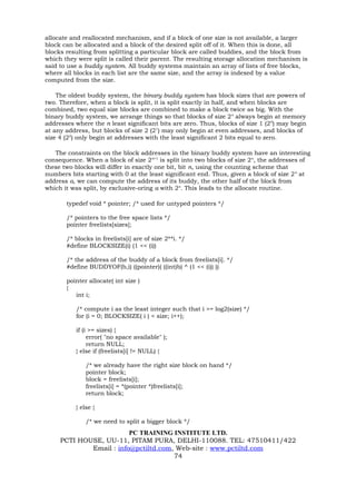 allocate and reallocated mechanism, and if a block of one size is not available, a larger
block can be allocated and a block of the desired split off of it. When this is done, all
blocks resulting from splitting a particular block are called buddies, and the block from
which they were split is called their parent. The resulting storage allocation mechanism is
said to use a buddy system. All buddy systems maintain an array of lists of free blocks,
where all blocks in each list are the same size, and the array is indexed by a value
computed from the size.

    The oldest buddy system, the binary buddy system has block sizes that are powers of
two. Therefore, when a block is split, it is split exactly in half, and when blocks are
combined, two equal size blocks are combined to make a block twice as big. With the
binary buddy system, we arrange things so that blocks of size 2n always begin at memory
addresses where the n least significant bits are zero. Thus, blocks of size 1 (20) may begin
at any address, but blocks of size 2 (21) may only begin at even addresses, and blocks of
size 4 (22) only begin at addresses with the least significant 2 bits equal to zero.

   The constraints on the block addresses in the binary buddy system have an interesting
consequence. When a block of size 2n+1 is split into two blocks of size 2n, the addresses of
these two blocks will differ in exactly one bit, bit n, using the counting scheme that
numbers bits starting with 0 at the least significant end. Thus, given a block of size 2 n at
address a, we can compute the address of its buddy, the other half of the block from
which it was split, by exclusive-oring a with 2n. This leads to the allocate routine.

       typedef void * pointer; /* used for untyped pointers */

       /* pointers to the free space lists */
       pointer freelists[sizes];

       /* blocks in freelists[i] are of size 2**i. */
       #define BLOCKSIZE(i) (1 << (i))

       /* the address of the buddy of a block from freelists[i]. */
       #define BUDDYOF(b,i) ((pointer)( ((int)b) ^ (1 << (i)) ))

       pointer allocate( int size )
       {
          int i;

          /* compute i as the least integer such that i >= log2(size) */
          for (i = 0; BLOCKSIZE( i ) < size; i++);

          if (i >= sizes) {
               error( "no space available" );
               return NULL;
          } else if (freelists[i] != NULL) {

              /* we already have the right size block on hand */
              pointer block;
              block = freelists[i];
              freelists[i] = *(pointer *)freelists[i];
              return block;

          } else {

              /* we need to split a bigger block */
                         PC TRAINING INSTITUTE LTD.
     PCTI HOUSE, UU-11, PITAM PURA, DELHI-110088. TEL: 47510411/422
             Email : info@pctiltd.com, Web-site : www.pctiltd.com
                                      74
 