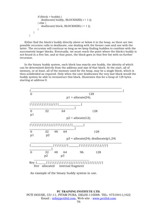 if (block > buddy) {
                     deallocate( buddy, BLOCKSIZE( i + 1 ));
                 } else {
                     deallocate( block, BLOCKSIZE( i + 1 ));
                 }
             }
       }

    Either find the block's buddy directly above or below it in the heap, so there are two
possible recursive calls to deallocate, one dealing with the former case and one with the
latter. The recursion will continue so long as we keep finding buddies to combine with the
successively larger blocks. Eventually, we must reach the point where the block's buddy is
not found in a free list, and at that point, the block goes in that free list with no further
recursion.

    In the binary buddy system, each block has exactly one buddy, the identity of which
can be determined directly from the address and size of that block. At the start, all of
memory, or at least, all of the memory used for the heap, may be a single block, which is
then subdivided as required. Only when the user deallocates the very last block would the
buddy system be able to reconstruct this block. Illustrates this for a heap of 128 bytes
starting at address 0.

        _______________________________________________________________
       |_______________________________________________________________|
        0                                        128
                                 p1 = allocate(24);
        _______________________________________________________________
       ||///|_______________|
       _______________________________|
        0          32         64                    128
        p1
                                 p2 = allocate(12);
        _______________________________________________________________
       ||///||/|_______|
       _______________________________|
        0          32    48    64                    128
        p1         p2
                                 p3 = allocate(24); deallocate(p1,24)
        _______________________________________________________________
       |_______________||/|_______||///|
       _______________|
        0          32    48    64          96         128
                  p2         p3
           ______________________________________
       Key |______||/////////////////|
           free allocated   internal fragment

           An example of the binary buddy system in use.




                         PC TRAINING INSTITUTE LTD.
     PCTI HOUSE, UU-11, PITAM PURA, DELHI-110088. TEL: 47510411/422
             Email : info@pctiltd.com, Web-site : www.pctiltd.com
                                      76
 