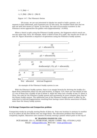 i < 2: fib(i) = i

          i > 2: fib(i) = fib(i-1) + fib(i-2)

          Figure 14.7. The Fibonacci Series

               Of course, we are not interested in blocks too small to hold a pointer, so if
   memory is byte addressed, and if pointers are 32 bits each, the smallest block size that we
   will use with this series is 5 bytes. In the limit, the ratio of successive numbers in the
   Fibonacci series approaches the golden ratio (approximately 1.61803).

       When a block is split using the Fibonacci buddy system, the fragments which result are
   not the same size; thus, for example, when a block of size 55 is split, the results are of size 21
   and 34. Figure illustrates a sequence of operations using the Fibonacci buddy system.

           ______________________________________________________
          |______________________________________________________|
          0                                    55
                                 p1 := allocate(15);
           ______________________________________________________
          ||/////|_________________________________|
          0             21                       55
          p1                      p2 := allocate(10);
           ______________________________________________________
          ||/////||//|____________________|
          0             21        34              55
          p1             p2
                                 deallocate(p1,15); p3 := allocate(6);
           ______________________________________________________
          ||/|____________||//|____________________|
          0      8       21        34             55
          p3             p2
             ______________________________________
          Key |______||/////////////////|
             free allocated   internal fragment

           An example of the Fibonacci buddy system in use.

       With the Fibonacci buddy system, there is no simple formula for deriving the buddy of a
   block from information about its size and location. In Figure 14.8, there are two blocks of size
   13; one of these has a buddy of size 8 below it, while the other has a buddy of size 21 above it.
   Thus, the code for the Fibonacci buddy system will necessarily be more complex than that for
   the binary buddy system. The additional cost of the Fibonacci buddy system is offset by the
   reduction in internal fragmentation resulting from having a more diverse assortment of block
   sizes than the binary buddy system.


8.4 Storage Compaction and Compaction problem

Compaction works by actually moving blocks of data etc. from one location in memory to another
so as to collect all the free blocks into one large block. The allocation problem then becomes
completely implied. Allocation now consists of merely moving a pointer which point to the top of
                            PC TRAINING INSTITUTE LTD.
        PCTI HOUSE, UU-11, PITAM PURA, DELHI-110088. TEL: 47510411/422
                Email : info@pctiltd.com, Web-site : www.pctiltd.com
                                         78
 