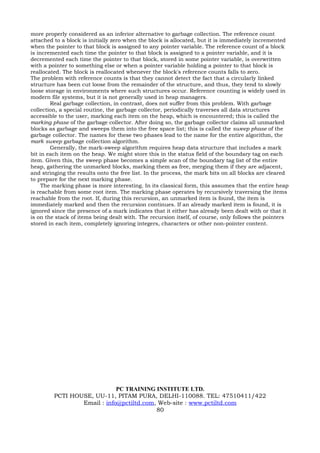 more properly considered as an inferior alternative to garbage collection. The reference count
attached to a block is initially zero when the block is allocated, but it is immediately incremented
when the pointer to that block is assigned to any pointer variable. The reference count of a block
is incremented each time the pointer to that block is assigned to a pointer variable, and it is
decremented each time the pointer to that block, stored in some pointer variable, is overwritten
with a pointer to something else or when a pointer variable holding a pointer to that block is
reallocated. The block is reallocated whenever the block's reference counts falls to zero.
The problem with reference counts is that they cannot detect the fact that a circularly linked
structure has been cut loose from the remainder of the structure, and thus, they tend to slowly
loose storage in environments where such structures occur. Reference counting is widely used in
modern file systems, but it is not generally used in heap managers.
        Real garbage collection, in contrast, does not suffer from this problem. With garbage
collection, a special routine, the garbage collector, periodically traverses all data structures
accessible to the user, marking each item on the heap, which is encountered; this is called the
marking phase of the garbage collector. After doing so, the garbage collector claims all unmarked
blocks as garbage and sweeps them into the free space list; this is called the sweep phase of the
garbage collector. The names for these two phases lead to the name for the entire algorithm, the
mark sweep garbage collection algorithm.
        Generally, the mark-sweep algorithm requires heap data structure that includes a mark
bit in each item on the heap. We might store this in the status field of the boundary tag on each
item. Given this, the sweep phase becomes a simple scan of the boundary tag list of the entire
heap, gathering the unmarked blocks, marking them as free, merging them if they are adjacent,
and stringing the results onto the free list. In the process, the mark bits on all blocks are cleared
to prepare for the next marking phase.
     The marking phase is more interesting. In its classical form, this assumes that the entire heap
is reachable from some root item. The marking phase operates by recursively traversing the items
reachable from the root. If, during this recursion, an unmarked item is found, the item is
immediately marked and then the recursion continues. If an already marked item is found, it is
ignored since the presence of a mark indicates that it either has already been dealt with or that it
is on the stack of items being dealt with. The recursion itself, of course, only follows the pointers
stored in each item, completely ignoring integers, characters or other non-pointer content.




                             PC TRAINING INSTITUTE LTD.
         PCTI HOUSE, UU-11, PITAM PURA, DELHI-110088. TEL: 47510411/422
                 Email : info@pctiltd.com, Web-site : www.pctiltd.com
                                          80
 