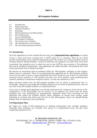 UNIT 9


                                    NP Complete Problem



9.1    Introduction
9.2    Polynomial-time
9.3    Abstract Problems
9.4    Encoding
9.5    NP-Completeness and Reducibility
9.6    NP-Completeness
9.7    Circuit Satisfiability
9.8    NP-Complete Problems
9.9    The Vertex-cover Problem
9.10   The Hamiltonian-cycle Problem
9.11   The Traveling-salesman Problem



9.1 Introduction
All of the algorithms we have studied thus far have been polynomial-time algorithms: on inputs
of size n, their worst-case running time is O(n K) where K is a constant. What do you think
whether all problems can be solved in polynomial-time? The answer is no. Some problems such as
Tuning's famous "Halting Problem," cannot be solved by any computer, no matter how much time
is provided. One problems can b e solved, but not in time O(nK) for any constant k. The problems
that can be solvable by polynomial - time algorithms are called tractable, and problems that need
super polynomial time as being intractable.
We discuss an interesting class of problems called the "NP-Complete" problems in this chapter,
whose status is unknown. There is no polynomial-time algorithm for an NP-Complete problem,
nor we are yet able to prove a super polynomial time lower bound for any of them. In theoretical
computer science question P ≠ NP question has been one of the deepest, most perplexing open
research problems in theoretical computer science. It came into existence in 1971.
Many scientists believe that the NP-complete problems can be solved in polynomial time i.e.
intractable. Because if any single NP-complete problem can be solved in polynomial time, then we
can solve every NP-complete problem in a polynomial time.
If you want to design good algorithms you should understand the rudiments of the theory of NP-
completeness. If its intractability can be proved, as an engineer you would then do better
spending your time developing an approximation algorithm rather than searching for fast
algorithm that solved the problem exactly. Some problems no harder than sorting, graph
searching or overhear flow seem easy but are in face NP-complete. Hence we should become
familiar with its important class of problems.

9.2 Polynominal Time
We begin our study of NP-completeness by defining polynominal time solvable problems.
Generally these problems are tractable. The reason is a mathematical issue. We give three
supporting arguments here.




                            PC TRAINING INSTITUTE LTD.
        PCTI HOUSE, UU-11, PITAM PURA, DELHI-110088. TEL: 47510411/422
                Email : info@pctiltd.com, Web-site : www.pctiltd.com
                                         81
 